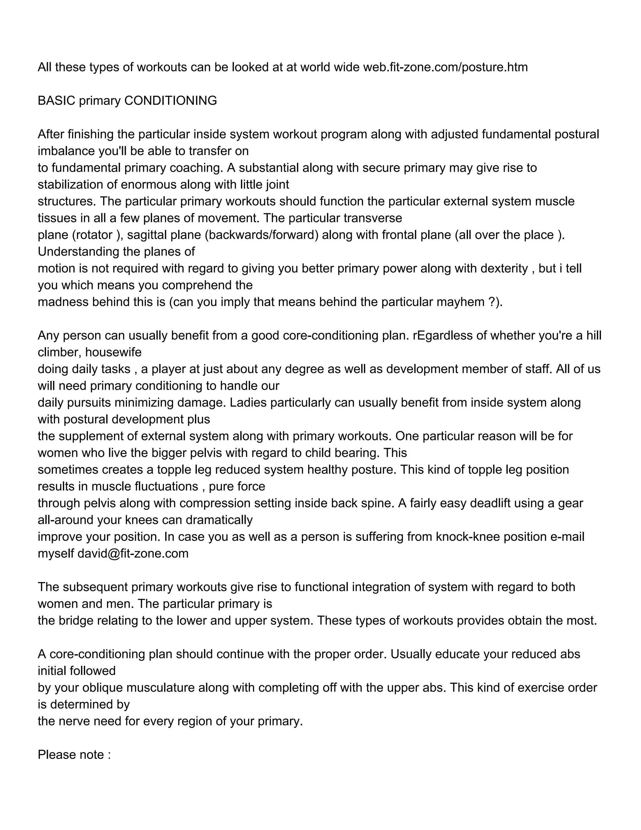 All these types of workouts can be looked at at world wide web.fit-zone.com/posture.htm

BASIC primary CONDITIONING

After finishing the particular inside system workout program along with adjusted fundamental postural
imbalance you'll be able to transfer on
to fundamental primary coaching. A substantial along with secure primary may give rise to
stabilization of enormous along with little joint
structures. The particular primary workouts should function the particular external system muscle
tissues in all a few planes of movement. The particular transverse
plane (rotator ), sagittal plane (backwards/forward) along with frontal plane (all over the place ).
Understanding the planes of
motion is not required with regard to giving you better primary power along with dexterity , but i tell
you which means you comprehend the
madness behind this is (can you imply that means behind the particular mayhem ?).

Any person can usually benefit from a good core-conditioning plan. rEgardless of whether you're a hill
climber, housewife
doing daily tasks , a player at just about any degree as well as development member of staff. All of us
will need primary conditioning to handle our
daily pursuits minimizing damage. Ladies particularly can usually benefit from inside system along
with postural development plus
the supplement of external system along with primary workouts. One particular reason will be for
women who live the bigger pelvis with regard to child bearing. This
sometimes creates a topple leg reduced system healthy posture. This kind of topple leg position
results in muscle fluctuations , pure force
through pelvis along with compression setting inside back spine. A fairly easy deadlift using a gear
all-around your knees can dramatically
improve your position. In case you as well as a person is suffering from knock-knee position e-mail
myself david@fit-zone.com

The subsequent primary workouts give rise to functional integration of system with regard to both
women and men. The particular primary is
the bridge relating to the lower and upper system. These types of workouts provides obtain the most.

A core-conditioning plan should continue with the proper order. Usually educate your reduced abs
initial followed
by your oblique musculature along with completing off with the upper abs. This kind of exercise order
is determined by
the nerve need for every region of your primary.

Please note :
 