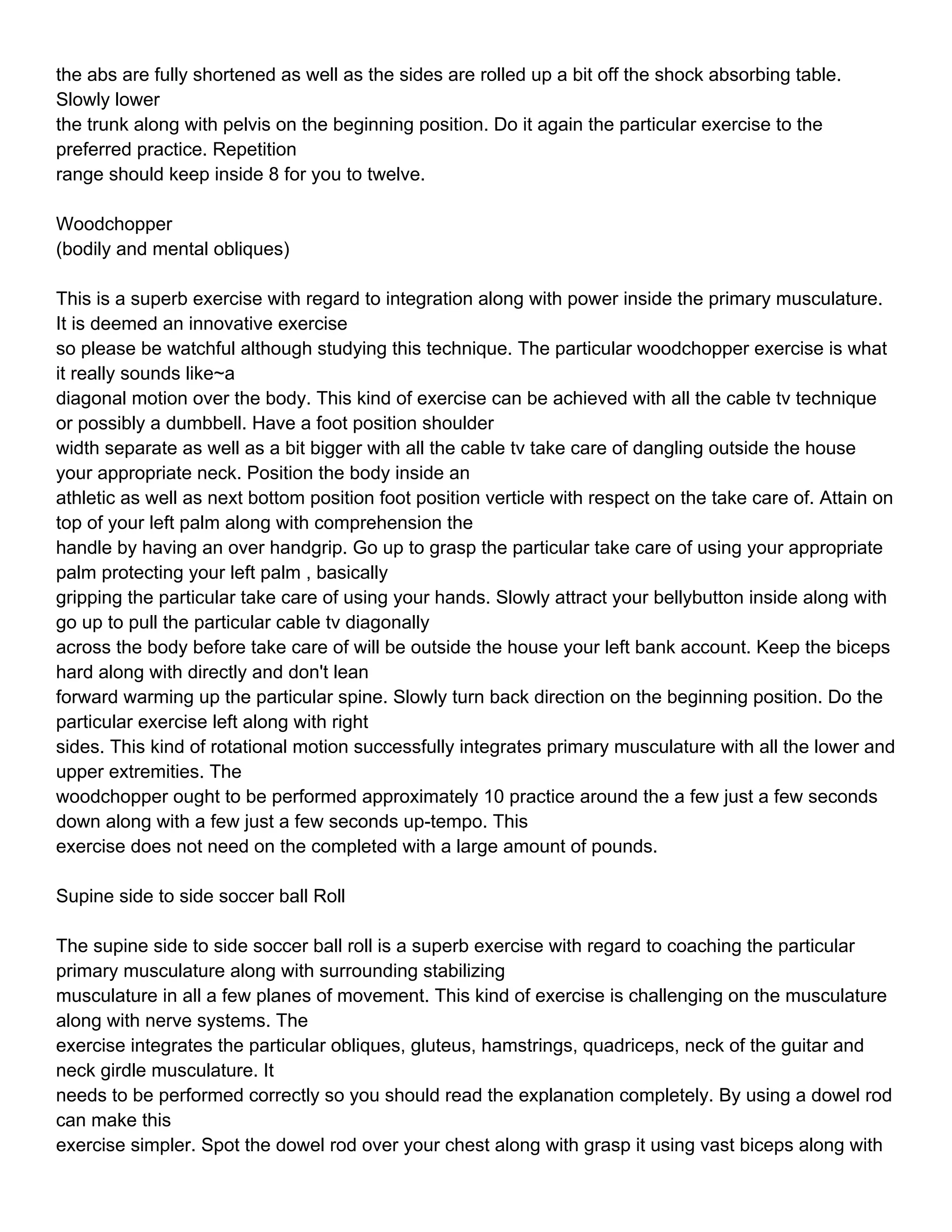 the abs are fully shortened as well as the sides are rolled up a bit off the shock absorbing table.
Slowly lower
the trunk along with pelvis on the beginning position. Do it again the particular exercise to the
preferred practice. Repetition
range should keep inside 8 for you to twelve.

Woodchopper
(bodily and mental obliques)

This is a superb exercise with regard to integration along with power inside the primary musculature.
It is deemed an innovative exercise
so please be watchful although studying this technique. The particular woodchopper exercise is what
it really sounds like~a
diagonal motion over the body. This kind of exercise can be achieved with all the cable tv technique
or possibly a dumbbell. Have a foot position shoulder
width separate as well as a bit bigger with all the cable tv take care of dangling outside the house
your appropriate neck. Position the body inside an
athletic as well as next bottom position foot position verticle with respect on the take care of. Attain on
top of your left palm along with comprehension the
handle by having an over handgrip. Go up to grasp the particular take care of using your appropriate
palm protecting your left palm , basically
gripping the particular take care of using your hands. Slowly attract your bellybutton inside along with
go up to pull the particular cable tv diagonally
across the body before take care of will be outside the house your left bank account. Keep the biceps
hard along with directly and don't lean
forward warming up the particular spine. Slowly turn back direction on the beginning position. Do the
particular exercise left along with right
sides. This kind of rotational motion successfully integrates primary musculature with all the lower and
upper extremities. The
woodchopper ought to be performed approximately 10 practice around the a few just a few seconds
down along with a few just a few seconds up-tempo. This
exercise does not need on the completed with a large amount of pounds.

Supine side to side soccer ball Roll

The supine side to side soccer ball roll is a superb exercise with regard to coaching the particular
primary musculature along with surrounding stabilizing
musculature in all a few planes of movement. This kind of exercise is challenging on the musculature
along with nerve systems. The
exercise integrates the particular obliques, gluteus, hamstrings, quadriceps, neck of the guitar and
neck girdle musculature. It
needs to be performed correctly so you should read the explanation completely. By using a dowel rod
can make this
exercise simpler. Spot the dowel rod over your chest along with grasp it using vast biceps along with
 