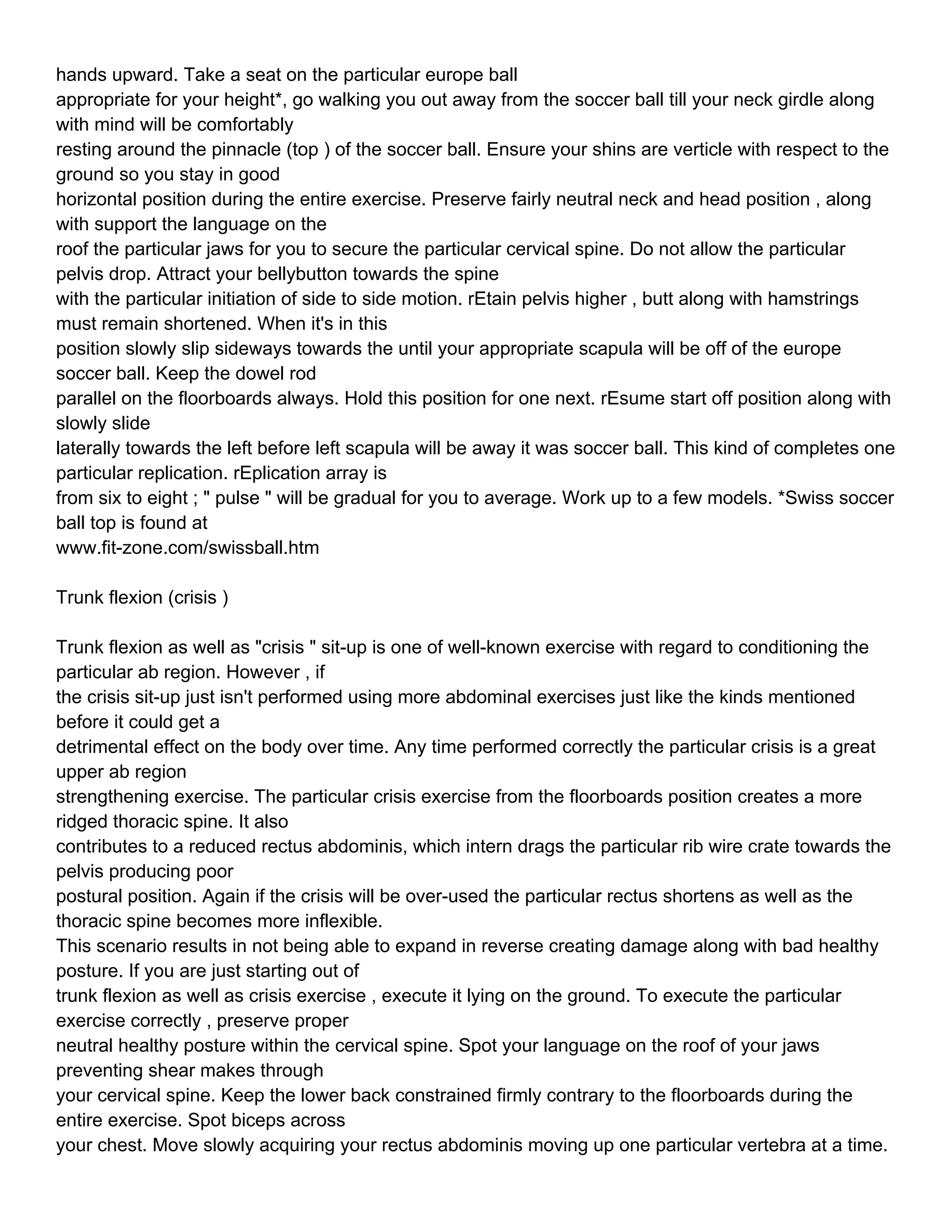 hands upward. Take a seat on the particular europe ball
appropriate for your height*, go walking you out away from the soccer ball till your neck girdle along
with mind will be comfortably
resting around the pinnacle (top ) of the soccer ball. Ensure your shins are verticle with respect to the
ground so you stay in good
horizontal position during the entire exercise. Preserve fairly neutral neck and head position , along
with support the language on the
roof the particular jaws for you to secure the particular cervical spine. Do not allow the particular
pelvis drop. Attract your bellybutton towards the spine
with the particular initiation of side to side motion. rEtain pelvis higher , butt along with hamstrings
must remain shortened. When it's in this
position slowly slip sideways towards the until your appropriate scapula will be off of the europe
soccer ball. Keep the dowel rod
parallel on the floorboards always. Hold this position for one next. rEsume start off position along with
slowly slide
laterally towards the left before left scapula will be away it was soccer ball. This kind of completes one
particular replication. rEplication array is
from six to eight ; " pulse " will be gradual for you to average. Work up to a few models. *Swiss soccer
ball top is found at
www.fit-zone.com/swissball.htm

Trunk flexion (crisis )

Trunk flexion as well as "crisis " sit-up is one of well-known exercise with regard to conditioning the
particular ab region. However , if
the crisis sit-up just isn't performed using more abdominal exercises just like the kinds mentioned
before it could get a
detrimental effect on the body over time. Any time performed correctly the particular crisis is a great
upper ab region
strengthening exercise. The particular crisis exercise from the floorboards position creates a more
ridged thoracic spine. It also
contributes to a reduced rectus abdominis, which intern drags the particular rib wire crate towards the
pelvis producing poor
postural position. Again if the crisis will be over-used the particular rectus shortens as well as the
thoracic spine becomes more inflexible.
This scenario results in not being able to expand in reverse creating damage along with bad healthy
posture. If you are just starting out of
trunk flexion as well as crisis exercise , execute it lying on the ground. To execute the particular
exercise correctly , preserve proper
neutral healthy posture within the cervical spine. Spot your language on the roof of your jaws
preventing shear makes through
your cervical spine. Keep the lower back constrained firmly contrary to the floorboards during the
entire exercise. Spot biceps across
your chest. Move slowly acquiring your rectus abdominis moving up one particular vertebra at a time.
 