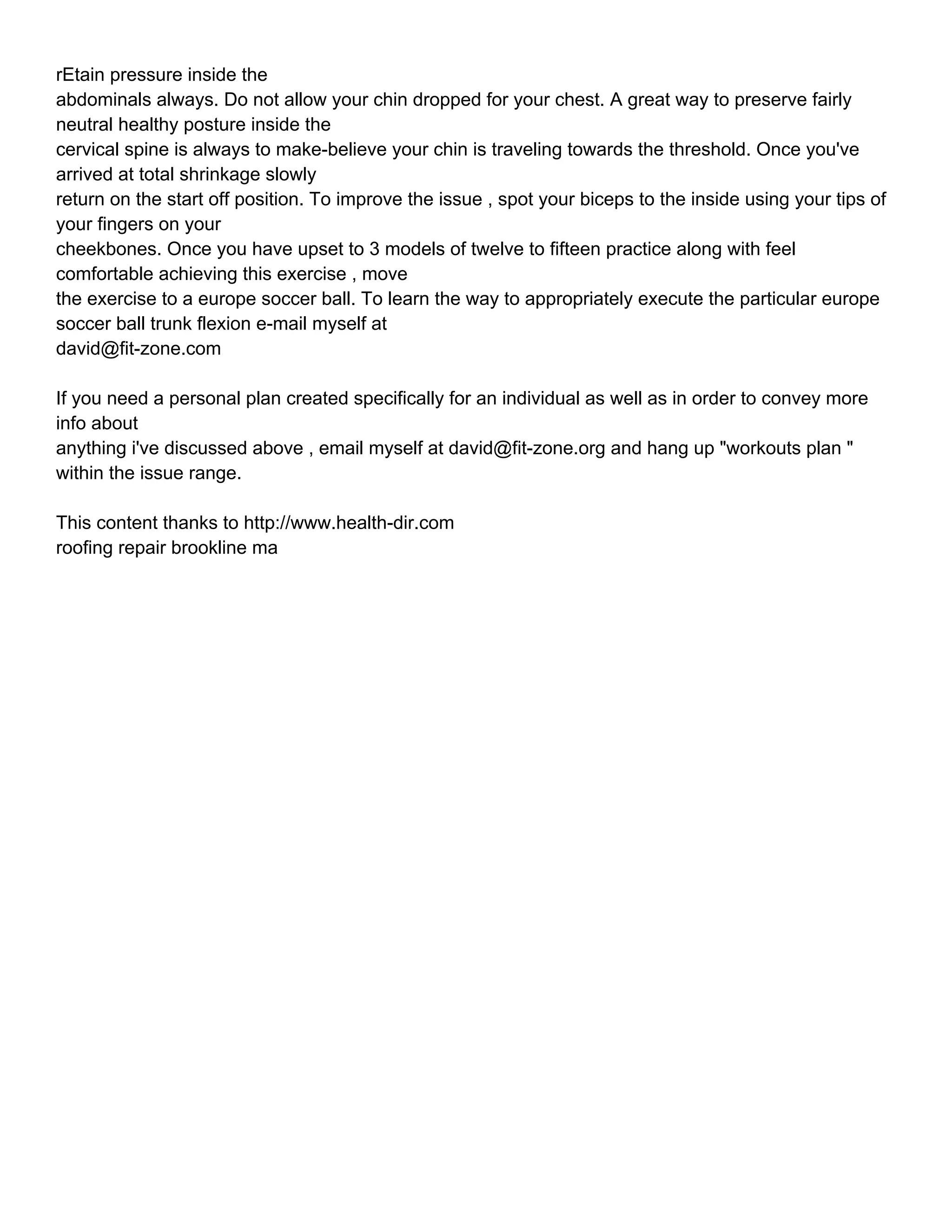 rEtain pressure inside the
abdominals always. Do not allow your chin dropped for your chest. A great way to preserve fairly
neutral healthy posture inside the
cervical spine is always to make-believe your chin is traveling towards the threshold. Once you've
arrived at total shrinkage slowly
return on the start off position. To improve the issue , spot your biceps to the inside using your tips of
your fingers on your
cheekbones. Once you have upset to 3 models of twelve to fifteen practice along with feel
comfortable achieving this exercise , move
the exercise to a europe soccer ball. To learn the way to appropriately execute the particular europe
soccer ball trunk flexion e-mail myself at
david@fit-zone.com

If you need a personal plan created specifically for an individual as well as in order to convey more
info about
anything i've discussed above , email myself at david@fit-zone.org and hang up "workouts plan "
within the issue range.

This content thanks to http://www.health-dir.com
roofing repair brookline ma
 