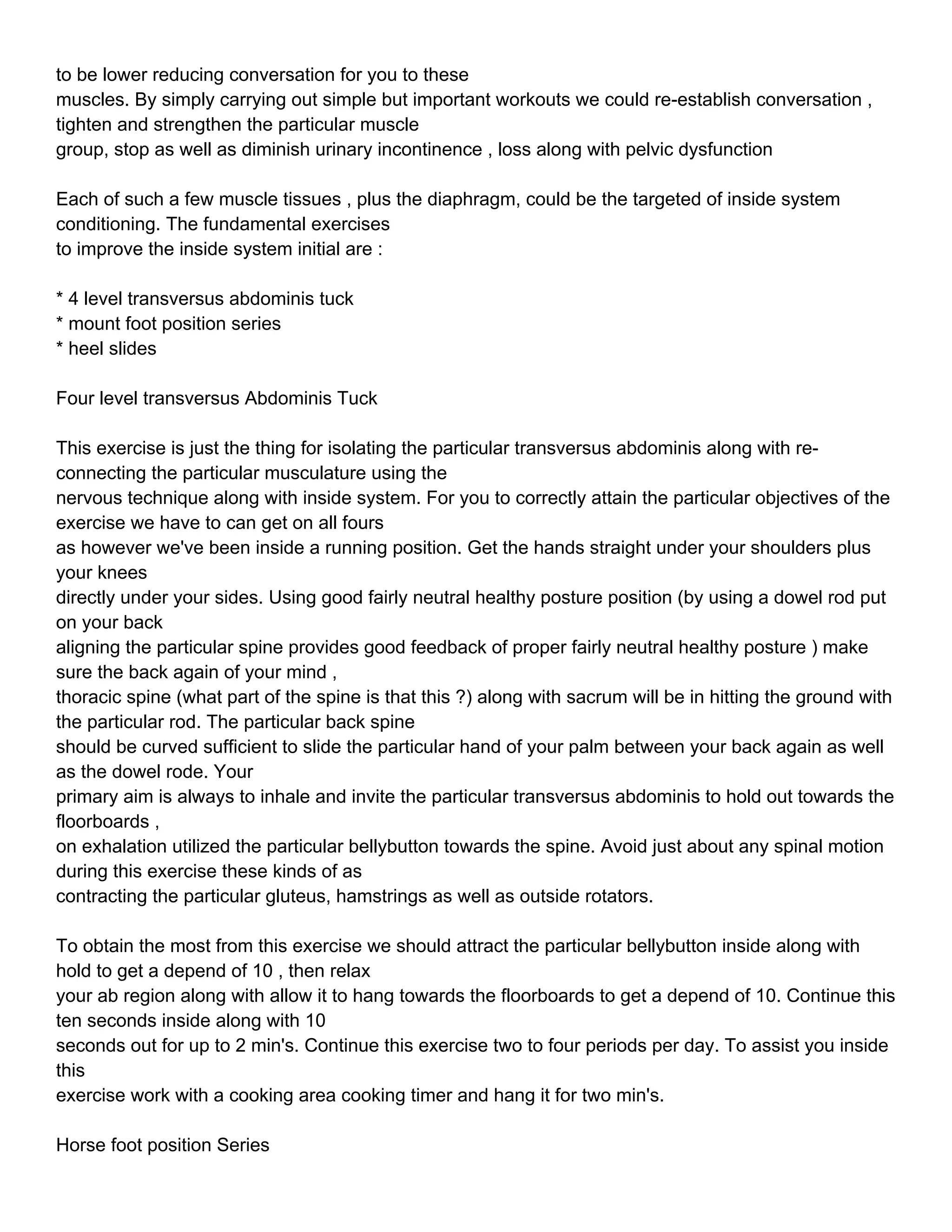 to be lower reducing conversation for you to these
muscles. By simply carrying out simple but important workouts we could re-establish conversation ,
tighten and strengthen the particular muscle
group, stop as well as diminish urinary incontinence , loss along with pelvic dysfunction

Each of such a few muscle tissues , plus the diaphragm, could be the targeted of inside system
conditioning. The fundamental exercises
to improve the inside system initial are :

* 4 level transversus abdominis tuck
* mount foot position series
* heel slides

Four level transversus Abdominis Tuck

This exercise is just the thing for isolating the particular transversus abdominis along with re-
connecting the particular musculature using the
nervous technique along with inside system. For you to correctly attain the particular objectives of the
exercise we have to can get on all fours
as however we've been inside a running position. Get the hands straight under your shoulders plus
your knees
directly under your sides. Using good fairly neutral healthy posture position (by using a dowel rod put
on your back
aligning the particular spine provides good feedback of proper fairly neutral healthy posture ) make
sure the back again of your mind ,
thoracic spine (what part of the spine is that this ?) along with sacrum will be in hitting the ground with
the particular rod. The particular back spine
should be curved sufficient to slide the particular hand of your palm between your back again as well
as the dowel rode. Your
primary aim is always to inhale and invite the particular transversus abdominis to hold out towards the
floorboards ,
on exhalation utilized the particular bellybutton towards the spine. Avoid just about any spinal motion
during this exercise these kinds of as
contracting the particular gluteus, hamstrings as well as outside rotators.

To obtain the most from this exercise we should attract the particular bellybutton inside along with
hold to get a depend of 10 , then relax
your ab region along with allow it to hang towards the floorboards to get a depend of 10. Continue this
ten seconds inside along with 10
seconds out for up to 2 min's. Continue this exercise two to four periods per day. To assist you inside
this
exercise work with a cooking area cooking timer and hang it for two min's.

Horse foot position Series
 