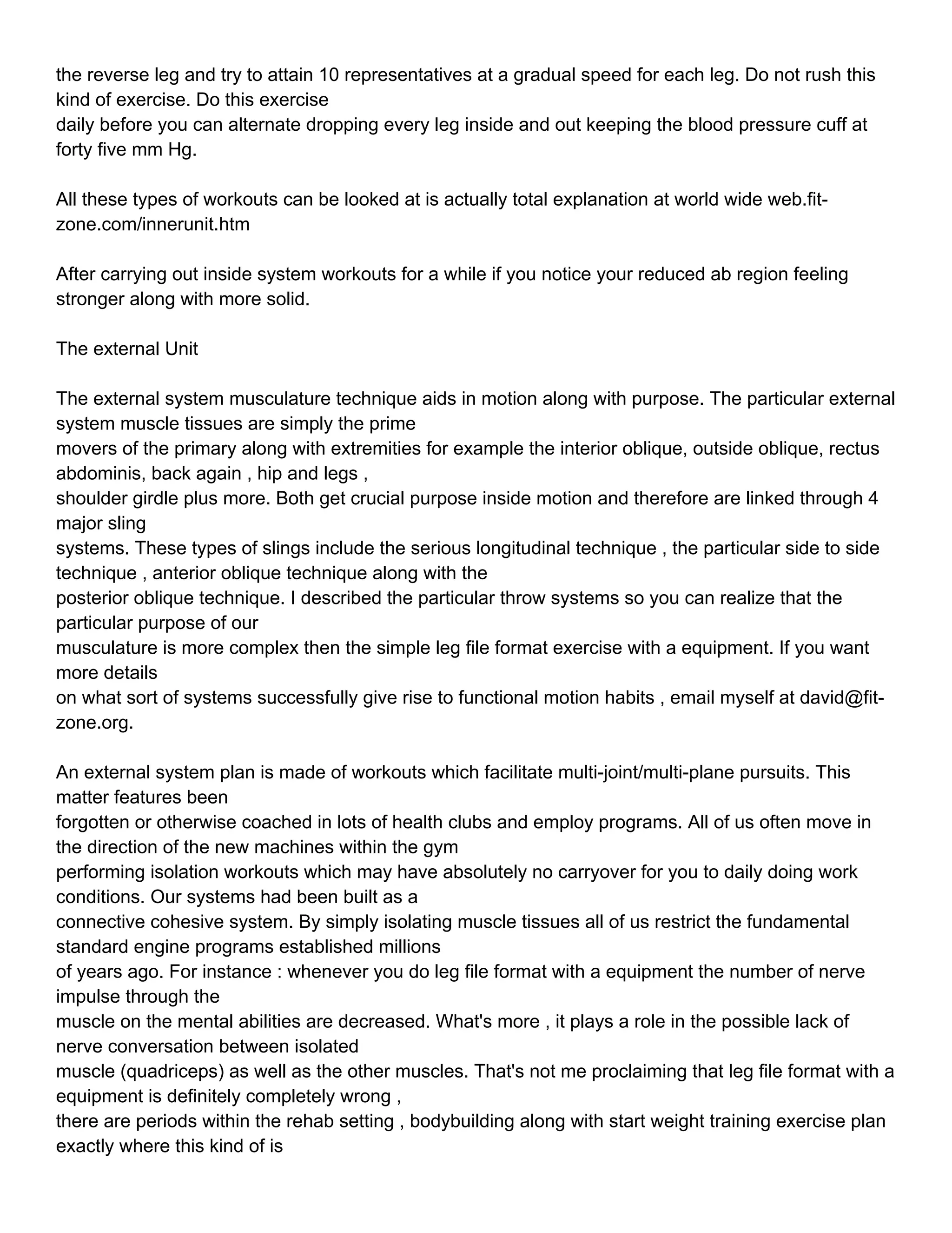 the reverse leg and try to attain 10 representatives at a gradual speed for each leg. Do not rush this
kind of exercise. Do this exercise
daily before you can alternate dropping every leg inside and out keeping the blood pressure cuff at
forty five mm Hg.

All these types of workouts can be looked at is actually total explanation at world wide web.fit-
zone.com/innerunit.htm

After carrying out inside system workouts for a while if you notice your reduced ab region feeling
stronger along with more solid.

The external Unit

The external system musculature technique aids in motion along with purpose. The particular external
system muscle tissues are simply the prime
movers of the primary along with extremities for example the interior oblique, outside oblique, rectus
abdominis, back again , hip and legs ,
shoulder girdle plus more. Both get crucial purpose inside motion and therefore are linked through 4
major sling
systems. These types of slings include the serious longitudinal technique , the particular side to side
technique , anterior oblique technique along with the
posterior oblique technique. I described the particular throw systems so you can realize that the
particular purpose of our
musculature is more complex then the simple leg file format exercise with a equipment. If you want
more details
on what sort of systems successfully give rise to functional motion habits , email myself at david@fit-
zone.org.

An external system plan is made of workouts which facilitate multi-joint/multi-plane pursuits. This
matter features been
forgotten or otherwise coached in lots of health clubs and employ programs. All of us often move in
the direction of the new machines within the gym
performing isolation workouts which may have absolutely no carryover for you to daily doing work
conditions. Our systems had been built as a
connective cohesive system. By simply isolating muscle tissues all of us restrict the fundamental
standard engine programs established millions
of years ago. For instance : whenever you do leg file format with a equipment the number of nerve
impulse through the
muscle on the mental abilities are decreased. What's more , it plays a role in the possible lack of
nerve conversation between isolated
muscle (quadriceps) as well as the other muscles. That's not me proclaiming that leg file format with a
equipment is definitely completely wrong ,
there are periods within the rehab setting , bodybuilding along with start weight training exercise plan
exactly where this kind of is
 