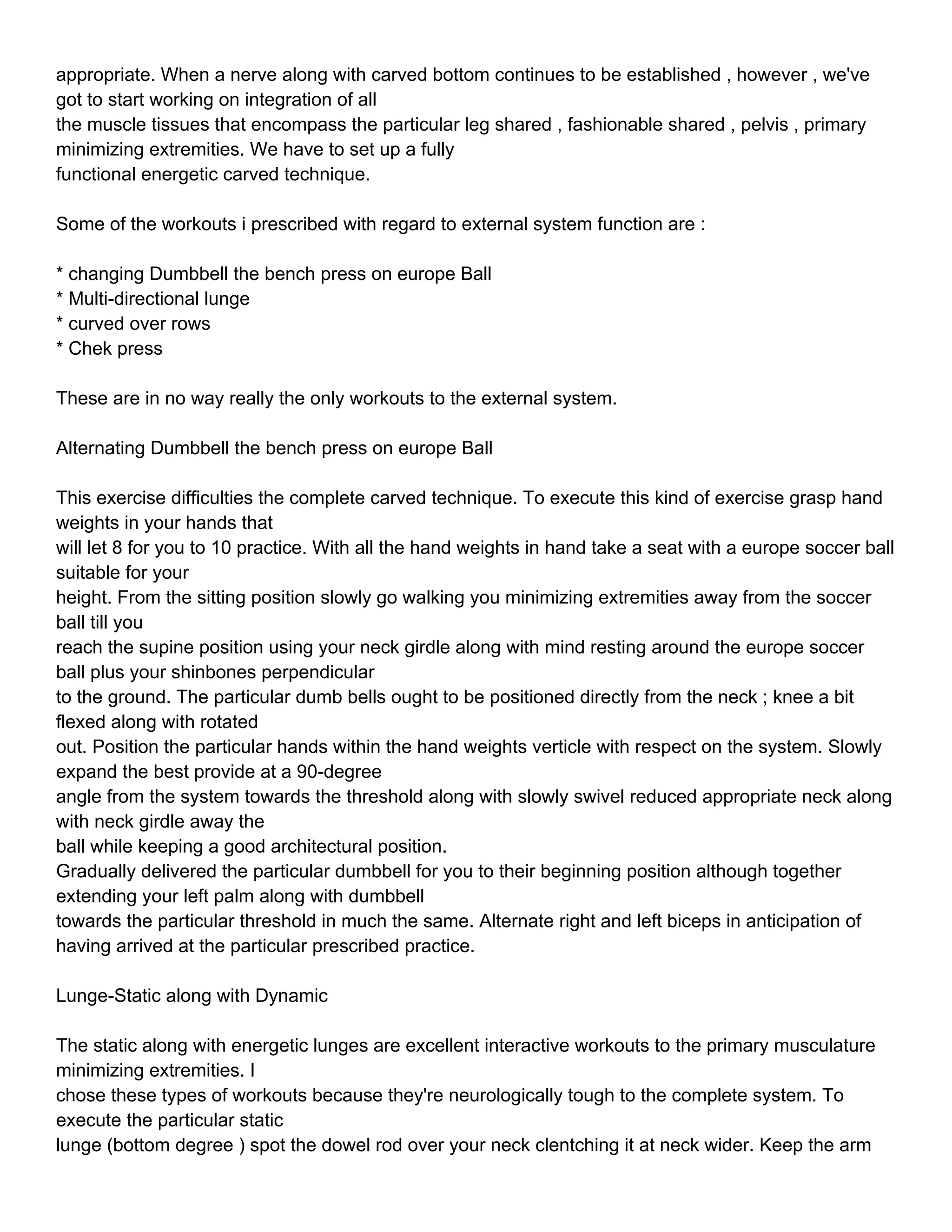 appropriate. When a nerve along with carved bottom continues to be established , however , we've
got to start working on integration of all
the muscle tissues that encompass the particular leg shared , fashionable shared , pelvis , primary
minimizing extremities. We have to set up a fully
functional energetic carved technique.

Some of the workouts i prescribed with regard to external system function are :

* changing Dumbbell the bench press on europe Ball
* Multi-directional lunge
* curved over rows
* Chek press

These are in no way really the only workouts to the external system.

Alternating Dumbbell the bench press on europe Ball

This exercise difficulties the complete carved technique. To execute this kind of exercise grasp hand
weights in your hands that
will let 8 for you to 10 practice. With all the hand weights in hand take a seat with a europe soccer ball
suitable for your
height. From the sitting position slowly go walking you minimizing extremities away from the soccer
ball till you
reach the supine position using your neck girdle along with mind resting around the europe soccer
ball plus your shinbones perpendicular
to the ground. The particular dumb bells ought to be positioned directly from the neck ; knee a bit
flexed along with rotated
out. Position the particular hands within the hand weights verticle with respect on the system. Slowly
expand the best provide at a 90-degree
angle from the system towards the threshold along with slowly swivel reduced appropriate neck along
with neck girdle away the
ball while keeping a good architectural position.
Gradually delivered the particular dumbbell for you to their beginning position although together
extending your left palm along with dumbbell
towards the particular threshold in much the same. Alternate right and left biceps in anticipation of
having arrived at the particular prescribed practice.

Lunge-Static along with Dynamic

The static along with energetic lunges are excellent interactive workouts to the primary musculature
minimizing extremities. I
chose these types of workouts because they're neurologically tough to the complete system. To
execute the particular static
lunge (bottom degree ) spot the dowel rod over your neck clentching it at neck wider. Keep the arm
 