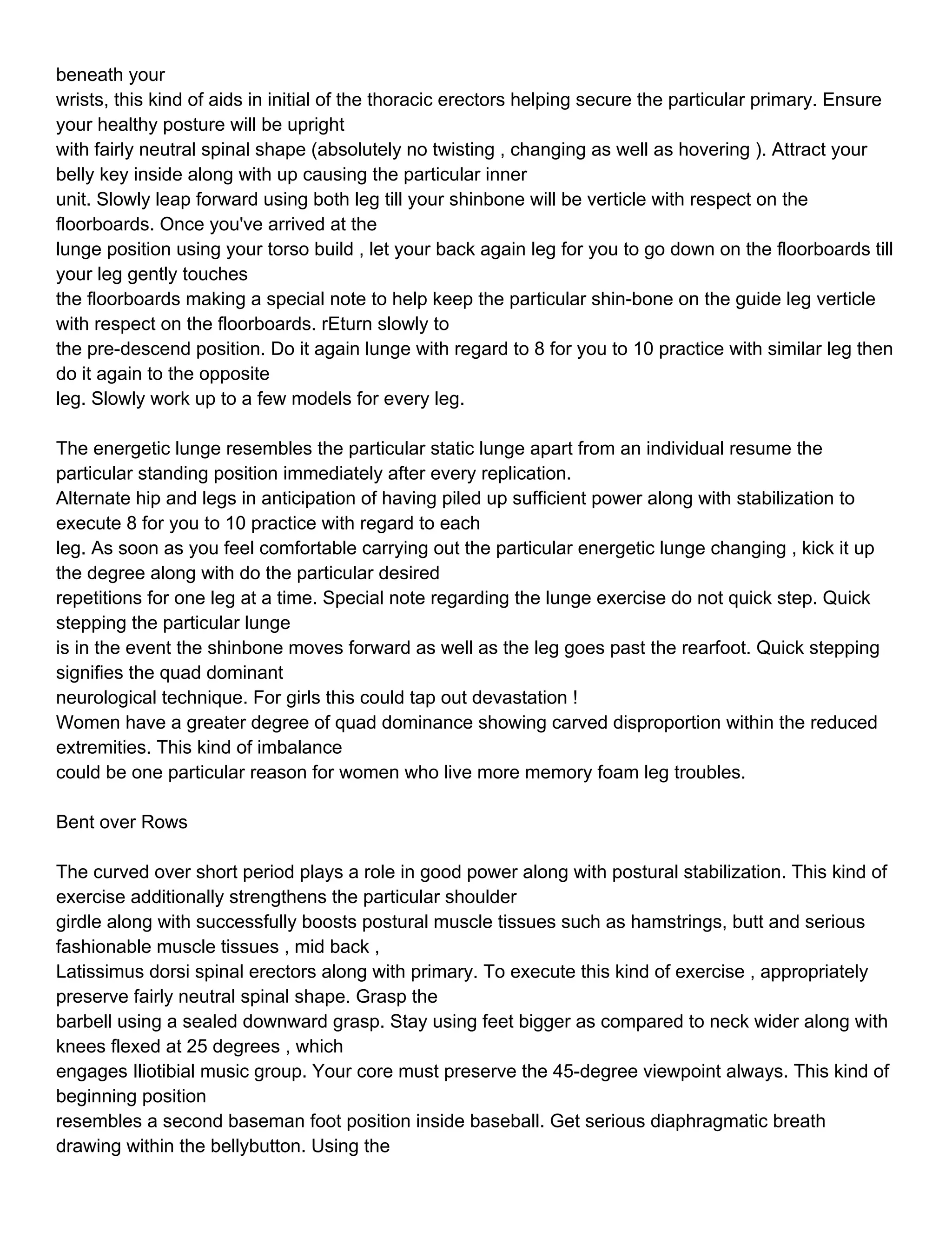 beneath your
wrists, this kind of aids in initial of the thoracic erectors helping secure the particular primary. Ensure
your healthy posture will be upright
with fairly neutral spinal shape (absolutely no twisting , changing as well as hovering ). Attract your
belly key inside along with up causing the particular inner
unit. Slowly leap forward using both leg till your shinbone will be verticle with respect on the
floorboards. Once you've arrived at the
lunge position using your torso build , let your back again leg for you to go down on the floorboards till
your leg gently touches
the floorboards making a special note to help keep the particular shin-bone on the guide leg verticle
with respect on the floorboards. rEturn slowly to
the pre-descend position. Do it again lunge with regard to 8 for you to 10 practice with similar leg then
do it again to the opposite
leg. Slowly work up to a few models for every leg.

The energetic lunge resembles the particular static lunge apart from an individual resume the
particular standing position immediately after every replication.
Alternate hip and legs in anticipation of having piled up sufficient power along with stabilization to
execute 8 for you to 10 practice with regard to each
leg. As soon as you feel comfortable carrying out the particular energetic lunge changing , kick it up
the degree along with do the particular desired
repetitions for one leg at a time. Special note regarding the lunge exercise do not quick step. Quick
stepping the particular lunge
is in the event the shinbone moves forward as well as the leg goes past the rearfoot. Quick stepping
signifies the quad dominant
neurological technique. For girls this could tap out devastation !
Women have a greater degree of quad dominance showing carved disproportion within the reduced
extremities. This kind of imbalance
could be one particular reason for women who live more memory foam leg troubles.

Bent over Rows

The curved over short period plays a role in good power along with postural stabilization. This kind of
exercise additionally strengthens the particular shoulder
girdle along with successfully boosts postural muscle tissues such as hamstrings, butt and serious
fashionable muscle tissues , mid back ,
Latissimus dorsi spinal erectors along with primary. To execute this kind of exercise , appropriately
preserve fairly neutral spinal shape. Grasp the
barbell using a sealed downward grasp. Stay using feet bigger as compared to neck wider along with
knees flexed at 25 degrees , which
engages Iliotibial music group. Your core must preserve the 45-degree viewpoint always. This kind of
beginning position
resembles a second baseman foot position inside baseball. Get serious diaphragmatic breath
drawing within the bellybutton. Using the
 