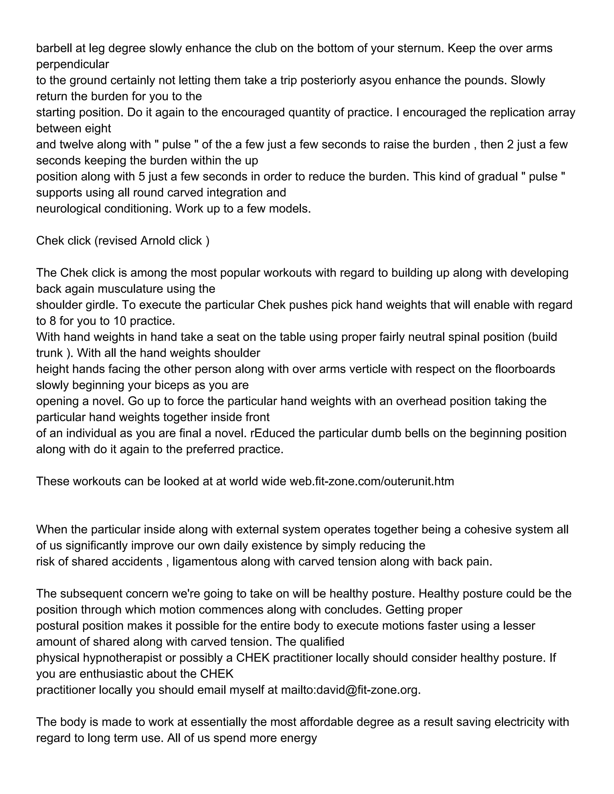 barbell at leg degree slowly enhance the club on the bottom of your sternum. Keep the over arms
perpendicular
to the ground certainly not letting them take a trip posteriorly asyou enhance the pounds. Slowly
return the burden for you to the
starting position. Do it again to the encouraged quantity of practice. I encouraged the replication array
between eight
and twelve along with " pulse " of the a few just a few seconds to raise the burden , then 2 just a few
seconds keeping the burden within the up
position along with 5 just a few seconds in order to reduce the burden. This kind of gradual " pulse "
supports using all round carved integration and
neurological conditioning. Work up to a few models.

Chek click (revised Arnold click )

The Chek click is among the most popular workouts with regard to building up along with developing
back again musculature using the
shoulder girdle. To execute the particular Chek pushes pick hand weights that will enable with regard
to 8 for you to 10 practice.
With hand weights in hand take a seat on the table using proper fairly neutral spinal position (build
trunk ). With all the hand weights shoulder
height hands facing the other person along with over arms verticle with respect on the floorboards
slowly beginning your biceps as you are
opening a novel. Go up to force the particular hand weights with an overhead position taking the
particular hand weights together inside front
of an individual as you are final a novel. rEduced the particular dumb bells on the beginning position
along with do it again to the preferred practice.

These workouts can be looked at at world wide web.fit-zone.com/outerunit.htm



When the particular inside along with external system operates together being a cohesive system all
of us significantly improve our own daily existence by simply reducing the
risk of shared accidents , ligamentous along with carved tension along with back pain.

The subsequent concern we're going to take on will be healthy posture. Healthy posture could be the
position through which motion commences along with concludes. Getting proper
postural position makes it possible for the entire body to execute motions faster using a lesser
amount of shared along with carved tension. The qualified
physical hypnotherapist or possibly a CHEK practitioner locally should consider healthy posture. If
you are enthusiastic about the CHEK
practitioner locally you should email myself at mailto:david@fit-zone.org.

The body is made to work at essentially the most affordable degree as a result saving electricity with
regard to long term use. All of us spend more energy
 