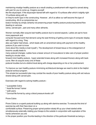 maintaining misalign healthy posture as a result creating a predicament with regard to carved along
with pain for you to come up. Imagine yourself
like the skyscraper, if the skyscraper leaned left with regard to 10 surfaces after which it slightly right
10 surfaces along with so
on they're worth type in the constructing. However , all of us allow our self become this type of
constructing. All of us compromise our
body's honesty by simply certainly not preserving proper healthy posture producing lowered flow
(leading to varicose
veins), carved pain , pain and many other ailments.

Women normally often acquire bad healthy posture due to several aspects. Ladies are apt to have
more paperwork and
computer focused work that demand using the seat thinking of getting some type of computer display
with regard to a long. They
also use higher heel shoes , which leads with an amendment along with payment of the healthy
posture (if you wish to know
more about this merely e-mail myself ). The development of breast tissue or the enlargement of
bosoms usually leads to
many postural changes. Ladies have a lesser amount of musculature to take care of proper position
leading to circular neck ,
forward mind healthy posture , hyper extended knees along with increased thoracic along with back
curve. Men do acquire every one of these
postural troubles but at a distinct level along with charge depending on his or her predicament.

To improve our own healthy posture minimizing architectural damage we need to stick to the helpful
postural workout program.
This simple but successful plan may combat the results of poor healthy posture along with aid reduce
shared along with carved pain.

Exercises with regard to solving healthy posture :

* susceptible Cobra
* Axial file format Trainer
* wall Leans
* Cervical file format by using a blood pressure levels cuff

Prone Cobra

Prone Cobra is a superb postural building up along with stamina exercise. To execute this kind of
exercise lay with their face down on a
comfortable surface. Preserving proper spinal position slowly lift up your chest started while
simultaneously externally rotating your biceps to the outside in conjunction with supination of the
hands (whenever you are
in the proper position your thumbs leading in the direction of the particular threshold as being a
 