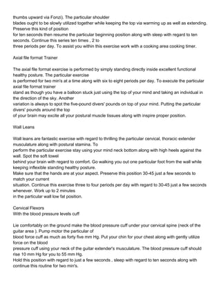 thumbs upward via Fonzi). The particular shoulder
blades ought to be slowly utilized together while keeping the top via warming up as well as extending.
Preserve this kind of position
for ten seconds then resume the particular beginning position along with sleep with regard to ten
seconds. Continue this series ten times , 2 to
three periods per day. To assist you within this exercise work with a cooking area cooking timer.

Axial file format Trainer

The axial file format exercise is performed by simply standing directly inside excellent functional
healthy posture. The particular exercise
is performed for two min's at a time along with six to eight periods per day. To execute the particular
axial file format trainer
stand as though you have a balloon stuck just using the top of your mind and taking an individual in
the direction of the sky. Another
variation is always to spot the five-pound divers' pounds on top of your mind. Putting the particular
divers' pounds around the top
of your brain may excite all your postural muscle tissues along with inspire proper position.

Wall Leans

Wall leans are fantastic exercise with regard to thrilling the particular cervical, thoracic extender
musculature along with postural stamina. To
perform the particular exercise stay using your mind neck bottom along with high heels against the
wall. Spot the soft towel
behind your brain with regard to comfort. Go walking you out one particular foot from the wall while
keeping inflexible standing healthy posture.
Make sure that the hands are at your aspect. Preserve this position 30-45 just a few seconds to
match your current
situation. Continue this exercise three to four periods per day with regard to 30-45 just a few seconds
whenever. Work up to 2 minutes
in the particular wall low fat position.

Cervical Flexors
With the blood pressure levels cuff

Lie comfortably on the ground make the blood pressure cuff under your cervical spine (neck of the
guitar area ). Pump motor the particular of
blood force cuff as much as forty five mm Hg. Put your chin for your chest along with gently utilize
force on the blood
pressure cuff using your neck of the guitar extender's musculature. The blood pressure cuff should
rise 10 mm Hg for you to 55 mm Hg.
Hold this position with regard to just a few seconds , sleep with regard to ten seconds along with
continue this routine for two min's.
 