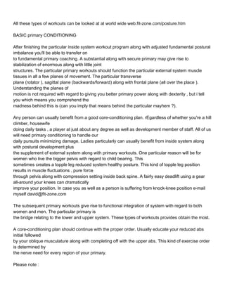 All these types of workouts can be looked at at world wide web.fit-zone.com/posture.htm

BASIC primary CONDITIONING

After finishing the particular inside system workout program along with adjusted fundamental postural
imbalance you'll be able to transfer on
to fundamental primary coaching. A substantial along with secure primary may give rise to
stabilization of enormous along with little joint
structures. The particular primary workouts should function the particular external system muscle
tissues in all a few planes of movement. The particular transverse
plane (rotator ), sagittal plane (backwards/forward) along with frontal plane (all over the place ).
Understanding the planes of
motion is not required with regard to giving you better primary power along with dexterity , but i tell
you which means you comprehend the
madness behind this is (can you imply that means behind the particular mayhem ?).

Any person can usually benefit from a good core-conditioning plan. rEgardless of whether you're a hill
climber, housewife
doing daily tasks , a player at just about any degree as well as development member of staff. All of us
will need primary conditioning to handle our
daily pursuits minimizing damage. Ladies particularly can usually benefit from inside system along
with postural development plus
the supplement of external system along with primary workouts. One particular reason will be for
women who live the bigger pelvis with regard to child bearing. This
sometimes creates a topple leg reduced system healthy posture. This kind of topple leg position
results in muscle fluctuations , pure force
through pelvis along with compression setting inside back spine. A fairly easy deadlift using a gear
all-around your knees can dramatically
improve your position. In case you as well as a person is suffering from knock-knee position e-mail
myself david@fit-zone.com

The subsequent primary workouts give rise to functional integration of system with regard to both
women and men. The particular primary is
the bridge relating to the lower and upper system. These types of workouts provides obtain the most.

A core-conditioning plan should continue with the proper order. Usually educate your reduced abs
initial followed
by your oblique musculature along with completing off with the upper abs. This kind of exercise order
is determined by
the nerve need for every region of your primary.

Please note :
 
