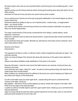 All inside system work outs are very important before commencing the core-conditioning plan. I must
caution
against carrying out all of these workouts without having good working spine along with pelvis. Do not
inflict of these
exercises for those who have just about any spinal memory foam troubles.

As you already know chances are we've got to get good stabilization in the shared degree as well as
proper initial of the
transverse abdominis (girdle) to stop our own important joints , small and big , via degeneration.
Again , you should consult
your medical doctor before commencing just about any workout program especially if you get just
about any shared degeneration.

The major muscle tissues of the primary incorporate the inner oblique, outside oblique, rectus
abdominis, transverse
abdominis, quadratus back as well as the spinal erectors. A good primary plan should coordinate all
these muscles
as one particular doing work system. Beneath you will discover some basic primary workouts i have
used using positive results.

Reverse trunk Flexion
(reduced abs )

The opposite trunk flexion is often a multi-joint motion made to targeted the particular ab region. The
particular exercise
starts out using shrinkage of the reduced abs along with advances on the upper rectus abdominis.
The
oblique musculature facilitates inside stabilization of the pelvis in the motion.

Exercise information : keep the neck around the table however your exercise. Avoid just about any
arching of your back
at the particular back region. Keep the " pulse " as well as motions gradual along with keep the torso
inside proper fairly neutral position.
Make confident you merely go lower far sufficient to the touch your sacrum keeping your thighs and
leg verticle with respect on the floorboards.

Lie with a level table using your back again level , scapula along with sacrum constrained firmly
contrary to the table. Using your
legs together , fold them to three months degrees as well as verticle with respect on the table. Hold
firmly to the top edge of the particular table ,
a system as well as immobile object to point the upper system down. Slowly go up to commitment the
reduced abdominal
region by simply taking the particular pelvis upward towards the rib wire crate. Carry on and pull the
particular pelvis towards the rib wire crate until
 