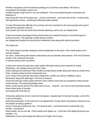 All folks must glance at the functional physiology of our primary musculature. We have to
comprehend the benefits a good core-
conditioning plan might have on our own profession. The core-conditioning plan may lessen the
likelihood of
back along with neck of the guitar pain , urinary incontinence , punctured hard drives , muscle along
with ligamentous traces , all although bettering healthy posture.

To start off knowing the difficulty of our primary and how it pertains to all round purpose we've got to
deal with the particular inside an
outer system and how the works harmoniously allowing us all to work at a higher-level.

A basic and simple physiology training should direct you towards focusing on how these types of
products function. The particular muscle tissues involved
are categorised directly into individual but intertwined inside along with external products.

The inside Unit

The inside system provides necessary shared stabilization to the spine. If the inside system won't
activate properly
our spine , pelvis along with shared constructions are put beneath undue tension. This kind of tension
results in the ambiance that leads
to several memory foam accidents.

I initial come across the particular inside system although looking at the research by simply
Richardson, Jull, Hodges along with skins. Upon
further looking at the particular Pelvic Girdle by simply Diana shelter along with posts by simply henry
Chek, i located realize that the fundamental inner
unit is made of the particular transversus abdominis, mulitifus (as well as multifidus), pelvic
floorboards along with diaphragm. This kind of research
shows the particular inside system performs with a distinct nerve loop as compared to other primary
muscle tissues. The actual physiology where
these muscle tissues add isn't the style want to know , , however , you have to have advisable exactly
where these types of muscles
exist along with what they do.

Transverse abdominis (tv set ) could be the deepest , deepest layer of stomach muscles. Look at the
tv set as the body's
personal pounds gear. In the event the tv set agreements it brings about ring pressure all-around your
mid section as being a girdle or
corset. Transversus abdominis may , if in working order , commitment prior to extremities may
transfer , according to
Diana shelter. As you can tell , if this muscle won't tighten up , in the role of the girdle all-around your
waistline , the
stabilization of your spine along with pelvis are at higher risk of injury.
 