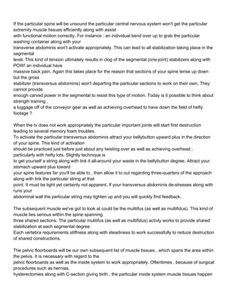 If the particular spine will be unsound the particular central nervous system won't get the particular
extremity muscle tissues efficiently along with assist
with functional motion correctly. For instance : an individual bend over up to grab the particular
washing container along with your
transverse abdominis won't activate appropriately. This can lead to all stabilization taking place in the
segmental
level. This kind of tension ultimately results in clog of the segmental (one-joint) stabilizers along with
POW! an individual have
massive back pain. Again this takes place for the reason that sections of your spine tense up down
but the gross
stabilizer (transversus abdominis) won't departing the particular sections to work on their own. They
cannot provide
enough carved power in the segmental to resist this type of motion. Today is it possible to think about
strength training ,
a luggage off of the conveyor gear as well as achieving overhead to have down the field of hefty
footage ?

When the tv does not work appropriately the particular important joints will start first destruction
leading to several memory foam troubles.
To activate the particular transversus abdominis attract your bellybutton upward plus in the direction
of your spine. This kind of activation
should be practiced just before just about any twisting over as well as achieving overhead ,
particularly with hefty lots. Slightly technique is
to get yourself a string along with link it all-around your waste in the bellybutton degree. Attract your
stomach upward plus toward
your spine features far you'll be able to , then allow it to out regarding three-quarters of the approach
along with link the particular string at that
point. It must be tight yet certainly not apparent. If your transversus abdominis de-stresses along with
runs your
abdominal wall the particular string may tighten up and you will quickly find feedback.

The subsequent muscle we've got to look at could be the mulitifus (as well as multifidus). This kind of
muscle lies serious within the spine spanning
three shared sections. The particular mulitifus (as well as multifidus) activly works to provide shared
stabilization at each segmental degree.
Each vertebra requirements stiffness along with steadiness to work successfully to reduce destruction
of shared constructions.

The pelvic floorboards will be our own subsequent list of muscle tissues , which spans the area within
the pelvis. It is necessary with regard to the
pelvic floorboards as well as the inside system to work appropriately. Oftentimes , because of surgical
procedures such as hernias,
hysterectomies along with C-section giving birth , the particular inside system muscle tissues happen
 