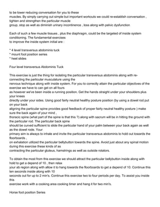 to be lower reducing conversation for you to these
muscles. By simply carrying out simple but important workouts we could re-establish conversation ,
tighten and strengthen the particular muscle
group, stop as well as diminish urinary incontinence , loss along with pelvic dysfunction

Each of such a few muscle tissues , plus the diaphragm, could be the targeted of inside system
conditioning. The fundamental exercises
to improve the inside system initial are :

* 4 level transversus abdominis tuck
* mount foot position series
* heel slides

Four level transversus Abdominis Tuck

This exercise is just the thing for isolating the particular transversus abdominis along with re-
connecting the particular musculature using the
nervous technique along with inside system. For you to correctly attain the particular objectives of the
exercise we have to can get on all fours
as however we've been inside a running position. Get the hands straight under your shoulders plus
your knees
directly under your sides. Using good fairly neutral healthy posture position (by using a dowel rod put
on your back
aligning the particular spine provides good feedback of proper fairly neutral healthy posture ) make
sure the back again of your mind ,
thoracic spine (what part of the spine is that this ?) along with sacrum will be in hitting the ground with
the particular rod. The particular back spine
should be curved sufficient to slide the particular hand of your palm between your back again as well
as the dowel rode. Your
primary aim is always to inhale and invite the particular transversus abdominis to hold out towards the
floorboards ,
on exhalation utilized the particular bellybutton towards the spine. Avoid just about any spinal motion
during this exercise these kinds of as
contracting the particular gluteus, hamstrings as well as outside rotators.

To obtain the most from this exercise we should attract the particular bellybutton inside along with
hold to get a depend of 10 , then relax
your ab region along with allow it to hang towards the floorboards to get a depend of 10. Continue this
ten seconds inside along with 10
seconds out for up to 2 min's. Continue this exercise two to four periods per day. To assist you inside
this
exercise work with a cooking area cooking timer and hang it for two min's.

Horse foot position Series
 