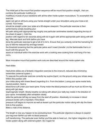 The initial part of the mount foot position sequence will be mount foot position straight , that can
combine the particular mulitifus (or
multifidus) muscle of your backbone with all the other inside system musculature. To accomplish this
exercise
again can get on all fours using your hands straight under your shoulders using your knee a bit
curved. Your knees
should be straight under your sides at a 90-degree viewpoint. The particular exercise is then
performed by simply boosting your
left palm along with appropriate leg roughly one particular centimetres started (regarding the top of
the sheet of paper ). Hold this
position with regard to ten seconds along with do it again with all the appropriate palm along with left
leg. Alternate back and forth before you have
done the particular exercise to get a full of 2 min's. Ensure that you certainly not let the hamstring for
you to fold the reduced hip and legs toward
the threshold knowning that the particular pelvis won't insert (transfer ) to the fashionable that is in
touch with the ground. To
assist an individual within this exercise work with a cooking area cooking timer and hang it for two
min's.

More innovative mount foot position work outs are described around the inside system site.

Heel slides

Heel photo slides are a fantastic integration exercise to the innerunit, reduced abs minimizing
extremities (external system ).
To execute the particular exercise correctly lay supine (back ) on the ground using your shoes away.
Within this position with
your sides along with knees flexed (regarding 8 in. From the bottom ) using your spine inside fairly
neutral position. Spot a
blood force cuff under your back spine. Pump motor the blood pressure cuff as much as 40-mm Hg
along with get deep
diaphragmatic breath. Slowly breathe out along with attract your belly key inside in the direction of
your spine. Immediately after exhalation slowly
slide the particular left leg out away from the start off position. Absolutely no increase in blood
pressure levels cuff is important. If the blood
pressure cuff begins to improve as well as lessen quit the particular motion along with slip the lower
limb to first position.
Make a note of the distance.

The length is now you happen to be concluding level. The particular objective is always to expand
your leg even farther out with no blood pressure
cuff transforming. The particular even farther you'll be able to head out , the higher integration of the
inside system along with external system. Do it again for
 