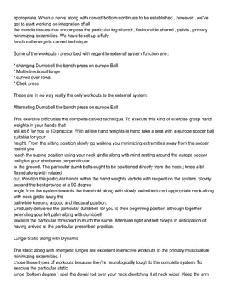 appropriate. When a nerve along with carved bottom continues to be established , however , we've
got to start working on integration of all
the muscle tissues that encompass the particular leg shared , fashionable shared , pelvis , primary
minimizing extremities. We have to set up a fully
functional energetic carved technique.

Some of the workouts i prescribed with regard to external system function are :

* changing Dumbbell the bench press on europe Ball
* Multi-directional lunge
* curved over rows
* Chek press

These are in no way really the only workouts to the external system.

Alternating Dumbbell the bench press on europe Ball

This exercise difficulties the complete carved technique. To execute this kind of exercise grasp hand
weights in your hands that
will let 8 for you to 10 practice. With all the hand weights in hand take a seat with a europe soccer ball
suitable for your
height. From the sitting position slowly go walking you minimizing extremities away from the soccer
ball till you
reach the supine position using your neck girdle along with mind resting around the europe soccer
ball plus your shinbones perpendicular
to the ground. The particular dumb bells ought to be positioned directly from the neck ; knee a bit
flexed along with rotated
out. Position the particular hands within the hand weights verticle with respect on the system. Slowly
expand the best provide at a 90-degree
angle from the system towards the threshold along with slowly swivel reduced appropriate neck along
with neck girdle away the
ball while keeping a good architectural position.
Gradually delivered the particular dumbbell for you to their beginning position although together
extending your left palm along with dumbbell
towards the particular threshold in much the same. Alternate right and left biceps in anticipation of
having arrived at the particular prescribed practice.

Lunge-Static along with Dynamic

The static along with energetic lunges are excellent interactive workouts to the primary musculature
minimizing extremities. I
chose these types of workouts because they're neurologically tough to the complete system. To
execute the particular static
lunge (bottom degree ) spot the dowel rod over your neck clentching it at neck wider. Keep the arm
 