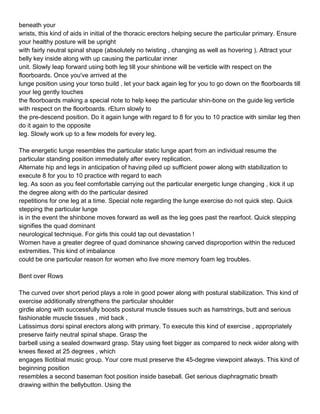 beneath your
wrists, this kind of aids in initial of the thoracic erectors helping secure the particular primary. Ensure
your healthy posture will be upright
with fairly neutral spinal shape (absolutely no twisting , changing as well as hovering ). Attract your
belly key inside along with up causing the particular inner
unit. Slowly leap forward using both leg till your shinbone will be verticle with respect on the
floorboards. Once you've arrived at the
lunge position using your torso build , let your back again leg for you to go down on the floorboards till
your leg gently touches
the floorboards making a special note to help keep the particular shin-bone on the guide leg verticle
with respect on the floorboards. rEturn slowly to
the pre-descend position. Do it again lunge with regard to 8 for you to 10 practice with similar leg then
do it again to the opposite
leg. Slowly work up to a few models for every leg.

The energetic lunge resembles the particular static lunge apart from an individual resume the
particular standing position immediately after every replication.
Alternate hip and legs in anticipation of having piled up sufficient power along with stabilization to
execute 8 for you to 10 practice with regard to each
leg. As soon as you feel comfortable carrying out the particular energetic lunge changing , kick it up
the degree along with do the particular desired
repetitions for one leg at a time. Special note regarding the lunge exercise do not quick step. Quick
stepping the particular lunge
is in the event the shinbone moves forward as well as the leg goes past the rearfoot. Quick stepping
signifies the quad dominant
neurological technique. For girls this could tap out devastation !
Women have a greater degree of quad dominance showing carved disproportion within the reduced
extremities. This kind of imbalance
could be one particular reason for women who live more memory foam leg troubles.

Bent over Rows

The curved over short period plays a role in good power along with postural stabilization. This kind of
exercise additionally strengthens the particular shoulder
girdle along with successfully boosts postural muscle tissues such as hamstrings, butt and serious
fashionable muscle tissues , mid back ,
Latissimus dorsi spinal erectors along with primary. To execute this kind of exercise , appropriately
preserve fairly neutral spinal shape. Grasp the
barbell using a sealed downward grasp. Stay using feet bigger as compared to neck wider along with
knees flexed at 25 degrees , which
engages Iliotibial music group. Your core must preserve the 45-degree viewpoint always. This kind of
beginning position
resembles a second baseman foot position inside baseball. Get serious diaphragmatic breath
drawing within the bellybutton. Using the
 