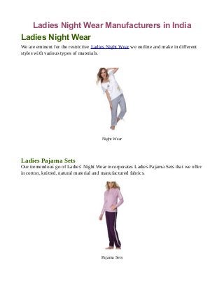 Ladies Night Wear Manufacturers in India
Ladies Night Wear
We are eminent for the restrictive Ladies Night Wear we outline and make in different
styles with various types of materials.
Night Wear
Ladies Pajama Sets
Our tremendous go of Ladies' Night Wear incorporates Ladies Pajama Sets that we offer
in cotton, knitted, natural material and manufactured fabrics.
Pajama Sets
 