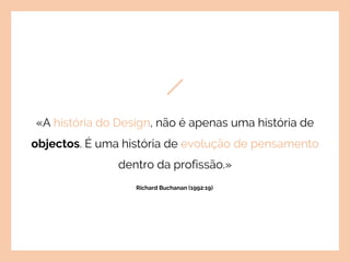«A história do Design, não é apenas uma história de
objectos. É uma história de evolução de pensamento
dentro da profissão.»
Richard Buchanan (1992:19)
 