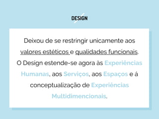 DESIGN
Deixou de se restringir unicamente aos
valores estéticos e qualidades funcionais.
O Design estende-se agora às Experiências
Humanas, aos Serviços, aos Espaços e á
conceptualização de Experiências
Multidimencionais.
 