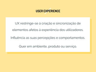 USER EXPERIENCE
UX restringe-se à criação e sincronização de
elementos afetos à experiência dos utilizadores.
Influência as suas percepções e comportamentos.
Quer em ambiente, produto ou serviço.
 