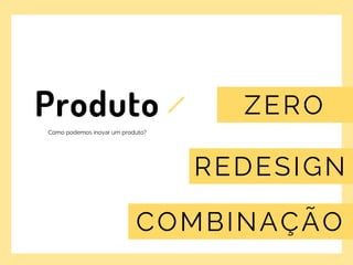 t
Produto
Como podemos inovar um produto?
ZERO
REDESIGN
COMBINAÇÃO
 