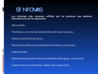 SÍNTOMAS Los síntomas más comunes sufridos por las personas que padecen fenilcetonuria son los siguientes: Microcefalia. Temblores y movimientos espasmódicos de brazos y piernas. Postura anormal de las manos. Movimientos faltos de coordinación de los brazos y las piernas. Hiperactividad. Retardo del desarrollo intelectual, del habla, del lenguaje  y de lo social. Aspecto típico con piel pálida, cabello rubio y ojos azules. 