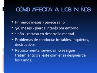 CÓMO AFECTA A LOS NIÑOS Primeros meses.- parece sano 3-6 meses.- pierde interés por entorno 1 año.- retraso en desarrollo mental Problemas de conducta: irritables, inquietos, destructivos. Retraso mental severo si no se sigue tratamiento o si éste comienza después de los 3 años. 