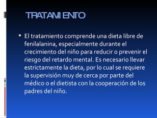 TRATAMIENTO El tratamiento comprende una dieta libre de fenilalanina, especialmente durante el crecimiento del niño para reducir o prevenir el riesgo del retardo mental. Es necesario llevar estrictamente la dieta, por lo cual se requiere la supervisión muy de cerca por parte del médico o el dietista con la cooperación de los padres del niño. 