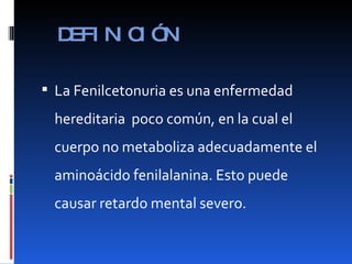 DEFINICIÓN La Fenilcetonuria es una enfermedad hereditaria  poco común, en la cual el cuerpo no metaboliza adecuadamente el aminoácido fenilalanina. Esto puede causar retardo mental severo. 