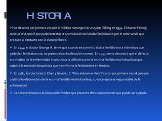 HISTORIA Fue descrita por primera vez por el médico noruego Ivar Asbjörn Fölling en 1934. El doctor Fölling creó un test con el que pudo detectar la acumulación del ácido fenilpirúvico por el color verde que produce al contacto con el cloruro férrico En 1947, el doctor George A. Jervis que cuando se suministraba la fenilalanina a individuos que padecían fenilcetonuria, no presentaban la elevación normal. En 1953 Jervis demostró que el defecto enzimático de la enfermedad involucraba la deficiencia de la enzima fenilalanina hidroxilasa que cataliza la reacción bioquímica que transforma la fenilalanina en tirosina. En 1983, los doctores Li Chen y Savio L. C. Woo aislaron e identificaron por primera vez el gen que codifica la elaboración de la enzima fenilalanina hidroxilasa, cuya carencia es responsable de la enfermedad. La Fenilcetonuria es la única enfermedad que presenta deficiencia mental que puede ser evitada. 