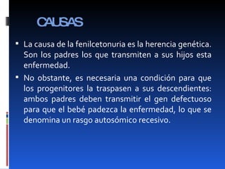 CAUSAS La causa de la fenilcetonuria es la herencia genética. Son los padres los que transmiten a sus hijos esta enfermedad. No obstante, es necesaria una condición para que los progenitores la traspasen a sus descendientes: ambos padres deben transmitir el gen defectuoso para que el bebé padezca la enfermedad, lo que se denomina un rasgo autosómico recesivo. 