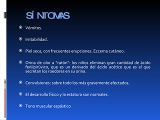 SÍNTOMAS Vómitos. Irritabilidad. Piel seca, con frecuentes erupciones. Eccema cutáneo. Orina de olor a “ratón”: los niños eliminan gran cantidad de ácido fenilpirúvico, que es un derivado del ácido acético que es el que secretan los roedores en su orina.  Convulsiones: sobre todo los más gravemente afectados.  El desarrollo físico y la estatura son normales.  Tono muscular espástico 