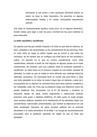 eliminando la sal común o bien aportando alimentos pobres en
sodio) se tiene la dieta hiposódica. Se prescribe en algunas
enfermedades renales y en ciertas cardiopatías (hipertensión
arterial).
Una dieta no necesariamente significa comer poco, es un régimen alimenticio.
Existen dietas para bajar o subir de peso y también las hay para mantener un
peso adecuado.
La dieta saludable y equilibrada
Un aspecto que hay que señalar respecto a la dieta es que esta es colectiva, es
decir, adaptada a las necesidades y a las características de las personas. Pero
en cada etnia se sigue un patrón regular que es común a casi todos los
individuos, de tal manera que se configura una dieta típica de una sociedad o
cultura. Un ejemplo es la que se conoce popularmente como dieta
mediterránea, atribuida al estilo de vida seguido en algunos países de la costa
mediterránea. No obstante, para que cualquier dieta se considere saludable y
equilibrada, se debe basar en el consumo irregular de una amplia variedad de
alimentos. La razón es que no existe un único alimento que contenga todos los
nutrientes necesarios. Es importante tener en cuenta que para llevar a cabo
una dieta saludable no se debe de excluir ningún tipo de nutriente, y debe de ir
acompañada de un régimen de actividad física para tener óptimos resultados y
ser saludables cada día. Para que la población tenga una referencia sobre las
pautas dietéticas más apropiadas con el fin de alcanzar y mantener un
adecuado estado de salud, ciertos organismos o instituciones públicas
proponen unas guías y objetivos dietéticos. En tales guías se suele recoger
unos recursos gráficos, basados en la clasificación de los alimentos según sus
características nutricionales predominantes, que facilitan la elaboración de una
dieta equilibrada. Ejemplos de estos recursos gráficos son la pirámide
alimentaria o la rueda alimentaria. En la tabla 1 se recoge las recomendaciones
propuestas para la población española con objeto de que su dieta sea
saludable.
 
