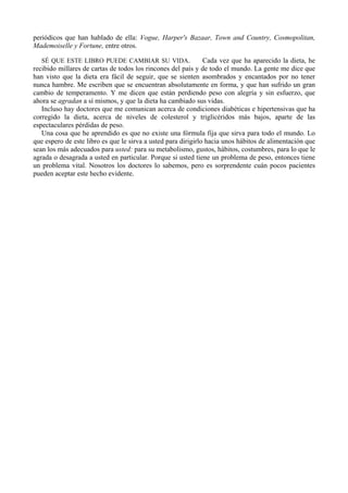 periódicos que han hablado de ella: Vogue, Harper's Bazaar, Town and Country, Cosmopolitan,
Mademoiselle y Fortune, entre otros.

   SÉ QUE ESTE LIBRO PUEDE CAMBIAR SU VIDA.                    Cada vez que ha aparecido la dieta, he
recibido millares de cartas de todos los rincones del país y de todo el mundo. La gente me dice que
han visto que la dieta era fácil de seguir, que se sienten asombrados y encantados por no tener
nunca hambre. Me escriben que se encuentran absolutamente en forma, y que han sufrido un gran
cambio de temperamento. Y me dicen que están perdiendo peso con alegría y sin esfuerzo, que
ahora se agradan a sí mismos, y que la dieta ha cambiado sus vidas.
   Incluso hay doctores que me comunican acerca de condiciones diabéticas e hipertensivas que ha
corregido la dieta, acerca de niveles de colesterol y triglicéridos más bajos, aparte de las
espectaculares pérdidas de peso.
   Una cosa que he aprendido es que no existe una fórmula fija que sirva para todo el mundo. Lo
que espero de este libro es que le sirva a usted para dirigirlo hacia unos hábitos de alimentación que
sean los más adecuados para usted: para su metabolismo, gustos, hábitos, costumbres, para lo que le
agrada o desagrada a usted en particular. Porque si usted tiene un problema de peso, entonces tiene
un problema vital. Nosotros los doctores lo sabemos, pero es sorprendente cuán pocos pacientes
pueden aceptar este hecho evidente.
 