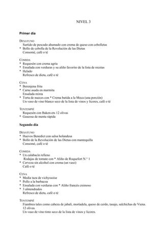 NIVEL 3


Primer día

DESAYUNO
  Surtido de pescado ahumado con crema de queso con cebolletas
* Bollo de cebolla de la Revolución de las Dietas
  Consomé, café o té

COMIDA
* Requesón con crema agria
* Ensalada con verduras y su aliño favorito de la lista de recetas
* Helado
  Refresco de dieta, café o té

CENA
* Berenjena frita
* Carne asada en marmita
  Ensalada mixta
* Torta de nueces con * Crema batida a la Moca (una porción)
  Un vaso de vino blanco seco de la lista de vinos y licores, café o té

TENTEMPIÉ
  Requesón con Baken-ets 12 olivas
* Gaseosa de menta rápida

Segundo día

DESAYUNO
* Huevos Benedict con salsa holandesa
* Bollo de la Revolución de las Dietas con mantequilla
  Consomé, café o té

COMIDA
* Un calabacín relleno
  Rodajas de tomate con * Aliño de Roquefort N.° 1
* Cerveza sin alcohol con crema (un vaso)
  Café o té

CENA
* Media taza de vichyssoise
* Pollo a la barbacoa
* Ensalada con verduras con * Aliño francés cremoso
* 3 almendrados
  Refresco de dieta, café o té

TENTEMPIÉ
  Fiambres tales como cabeza de jabalí, mortadela, queso de cerdo, tasajo, salchichas de Viena.
  12 olivas
  Un vaso de vino tinto seco de la lista de vinos y licores.
 