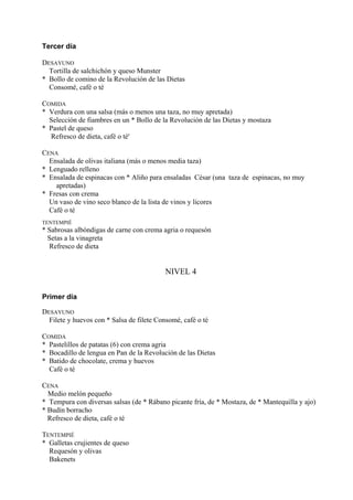 Tercer día

DESAYUNO
  Tortilla de salchichón y queso Munster
* Bollo de comino de la Revolución de las Dietas
  Consomé, café o té

COMIDA
* Verdura con una salsa (más o menos una taza, no muy apretada)
  Selección de fiambres en un * Bollo de la Revolución de las Dietas y mostaza
* Pastel de queso
  Refresco de dieta, café o té'

CENA
  Ensalada de olivas italiana (más o menos media taza)
* Lenguado relleno
* Ensalada de espinacas con * Aliño para ensaladas César (una taza de espinacas, no muy
    apretadas)
* Fresas con crema
  Un vaso de vino seco blanco de la lista de vinos y licores
  Café o té
TENTEMPIÉ
* Sabrosas albóndigas de carne con crema agria o requesón
  Setas a la vinagreta
  Refresco de dieta


                                           NIVEL 4


Primer día

DESAYUNO
  Filete y huevos con * Salsa de filete Consomé, café o té

COMIDA
* Pastelillos de patatas (6) con crema agria
* Bocadillo de lengua en Pan de la Revolución de las Dietas
* Batido de chocolate, crema y huevos
  Café o té

CENA
  Medio melón pequeño
* Tempura con diversas salsas (de * Rábano picante fría, de * Mostaza, de * Mantequilla y ajo)
* Budín borracho
  Refresco de dieta, café o té

TENTEMPIÉ
* Galletas crujientes de queso
  Requesón y olivas
  Bakenets
 
