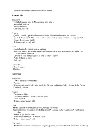Vaso de vino blanco de la lista de vinos y licores

Segundo día

DESAYUNO
* Tostada francesa, miel de Maple marca Slim-ette o
* Mermelada de fresa
  Panceta ahumada
  Consomé, café o té

COMIDA
* Quiche Lorraine (aproximadamente un cuarto de la receta hecha en una tartera)
* Ensalada César con * Aliño para ensalada César (más o menos una taza, no muy apretada)
* Helado de chocolate batido
  Refresco de dieta, café o té

CENA
* Ensalada de pollo en una hoja de lechuga
* Rollos de vacuno con setas a la plancha Ensalada mixta (una taza, no muy apretada) con
   * Aliño francés cremoso
  Un vaso de vino blanco seco de la lista de vinos y licores
* Pastel de fresas y melón
  Café o té

TENTEMPIÉ
* Bola de queso
  12 olivas

Tercer día

DESAYUNO
  Tortilla de setas y cebolla frita
  Panceta
  Rebanadas de pan de la Revolución de las Dietas o un Bollo de la Revolución de las Dietas
  Consomé, café o té

COMIDA
  Fiambres surtidos
* Ensalada de col con * Aliño de crema agria
* Fresas con nata
  Refresco de dieta, café o té

CENA
  Medio aguacate a la vinagreta (aceite, vinagre y especias)
 Filete en lonchas con una diversidad de salsas (* Salsa de filete, * Bearnesa, * Mantequilla y
       ajo)
* Bróculi al ajo (media taza)
* Pastel de calabaza con * Nata a la Moca
  Refresco de dieta, café o té

TENTEMPIÉ
  Media taza de frutas secas (nueces vulgares, pecanas, nueces del Brasil, almendras, avellanas)
 