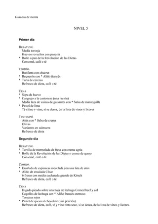 Gaseosa de menta


                                                NIVEL 5


  Primer día

  DESAYUNO
    Media toronja
    Huevos revueltos con panceta
  * Bollo o pan de la Revolución de las Dietas
    Consomé, café o té

  COMIDA
    Butifarra con chucrut
  * Requesón con * Aliño francés
  * Tarta de cerezas
    Refresco de dieta, café o té

  CENA
  * Sopa de huevo
  * Cangrejo a la cantonesa (una ración)
    Media taza de vainas de guisantes con * Salsa de mantequilla
  * Pastel de lima
    Té chino y vino, si se desea, de la lista de vinos y licores

  TENTEMPIÉ
    Atún con * Salsa de crema
    Olivas
    Variantes en salmuera
    Refresco de dieta

  Segundo día

  DESAYUNO
  * Tortilla de mermelada de fresa con crema agria
  * Bollo de la Revolución de las Dietas y crema de queso
    Consomé, café o té

  COMIDA
  * Ensalada de espinacas mezclada con una lata de atún
  * Aliño de ensalada César
    6 fresas con media cucharada grande de Kirsch
    Refresco de dieta, café o té

  CENA
    Hígado picado sobre una hoja de lechuga Comed beef y col
    Cogollos de lechuga con * Aliño francés cremoso
    Tomates rojos
  * Pastel de queso al chocolate (una porción)
    Refresco de dieta, café, té y vino tinto seco, si se desea, de la lista de vinos y licores.
 