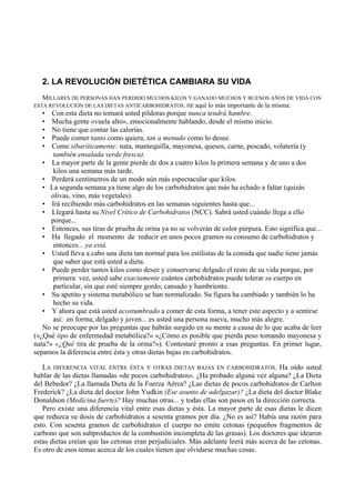 2. LA REVOLUCIÓN DIETÉTICA CAMBIARA SU VIDA
   MILLARES DE PERSONAS HAN PERDIDO MUCHOS KILOS Y GANADO MUCHOS Y BUENOS AÑOS DE VIDA CON
ESTA REVOLUCIÓN DE LAS DIETAS ANTICARBOHIDRATOS. HE aquí lo más importante de la misma:
  •   Con esta dieta no tomará usted píldoras porque nunca tendrá hambre.
  •   Mucha gente «vuela alto», emocionalmente hablando, desde el mismo inicio.
  •   No tiene que contar las calorías.
  •   Puede comer tanto como quiera, tan a menudo como lo desee.
  •   Come sibaríticamente: nata, mantequilla, mayonesa, quesos, carne, pescado, volatería (y
      también ensalada verde fresca).
   • La mayor parte de la gente pierde de dos a cuatro kilos la primera semana y de uno a dos
       kilos una semana más tarde.
   • Perderá centímetros de un modo aún más espectacular que kilos.
   • La segunda semana ya tiene algo de los carbohidratos que más ha echado a faltar (quizás
      olivas, vino, más vegetales).
   • Irá recibiendo más carbohidratos en las semanas siguientes hasta que...
   • Llegará hasta su Nivel Crítico de Carbohidratos (NCC). Sabrá usted cuándo llega a ello
      porque...
   • Entonces, sus tiras de prueba de orina ya no se volverán de color púrpura. Esto significa que...
   • Ha llegado el momento de reducir en unos pocos gramos su consumo de carbohidratos y
      entonces... ya está.
   • Usted lleva a cabo una dieta tan normal para los estilistas de la comida que nadie tiene jamás
      que saber que está usted a dieta.
   • Puede perder tantos kilos como desee y conservarse delgado el resto de su vida porque, por
      primera vez, usted sabe exactamente cuántos carbohidratos puede tolerar su cuerpo en
      particular, sin que esté siempre gordo, cansado y hambriento.
   • Su apetito y sistema metabólico se han normalizado. Su figura ha cambiado y también lo ha
      hecho su vida.
   • Y ahora que está usted acostumbrado a comer de esta forma, a tener este aspecto y a sentirse
      así: en forma, delgado y joven... es usted una persona nueva, mucho más alegre.
   No se preocupe por las preguntas que habrán surgido en su mente a causa de lo que acaba de leer
(«¿Qué tipo de enfermedad metabólica?» «¿Cómo es posible que pierda peso tomando mayonesa y
nata?» «¿Qué tira de prueba de la orina?»). Contestaré pronto a esas preguntas. En primer lugar,
sepamos la diferencia entre ésta y otras dietas bajas en carbohidratos.

   LA DIFERENCIA VITAL ENTRE ÉSTA Y OTRAS DIETAS BAJAS EN CARBOHIDRATOS. Ha oído usted
hablar de las dietas llamadas «de pocos carbohidratos». ¿Ha probado alguna vez alguna? ¿La Dieta
del Bebedor? ¿La llamada Dieta de la Fuerza Aérea? ¿Las dietas de pocos carbohidratos de Carlton
Frederick? ¿La dieta del doctor John Yudkin (Ese asunto de adelgazar)? ¿La dieta del doctor Blake
Donaldson (Medicina fuerte)? Hay muchas otras... y todas ellas son pasos en la dirección correcta.
   Pero existe una diferencia vital entre esas dietas y ésta. La mayor parte de esas dietas le dicen
que reduzca su dosis de carbohidratos a sesenta gramos por día. ¿No es así? Había una razón para
esto. Con sesenta gramos de carbohidratos el cuerpo no emite cetonas (pequeños fragmentos de
carbono que son subproductos de la combustión incompleta de las grasas). Los doctores que idearon
estas dietas creían que las cetonas eran perjudiciales. Más adelante leerá más acerca de las cetonas.
Es otro de esos temas acerca de los cuales tienen que olvidarse muchas cosas.
 