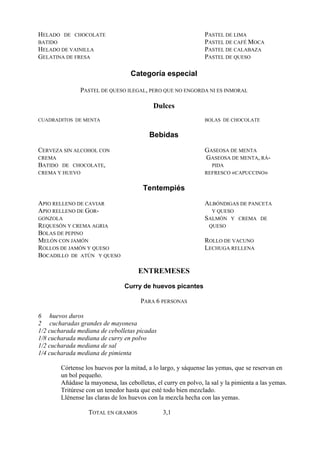 HELADO    DE CHOCOLATE                                           PASTEL DE LIMA
BATIDO                                                           PASTEL DE CAFÉ MOCA
HELADO DE VAINILLA                                               PASTEL DE CALABAZA
GELATINA DE FRESA                                                PASTEL DE QUESO

                                    Categoría especial

                PASTEL DE QUESO ILEGAL, PERO QUE NO ENGORDA NI ES INMORAL

                                             Dulces
CUADRADITOS DE MENTA                                             BOLAS DE CHOCOLATE


                                           Bebidas
CERVEZA SIN ALCOHOL CON                                          GASEOSA DE MENTA
CREMA                                                            GASEOSA DE MENTA, RÁ-
BATIDO DE CHOCOLATE,                                               PIDA
CREMA Y HUEVO                                                    REFRESCO «CAPUCCINO»


                                         Tentempiés
APIO RELLENO DE CAVIAR                                           ALBÓNDIGAS DE PANCETA
APIO RELLENO DE GOR-                                               Y QUESO
GONZOLA                                                          SALMÓN Y CREMA DE
REQUESÓN Y CREMA AGRIA                                            QUESO
BOLAS DE PEPINO
MELÓN CON JAMÓN                                                  ROLLO DE VACUNO
ROLLOS DE JAMÓN Y QUESO                                          LECHUGA RELLENA
BOCADILLO DE ATÚN Y QUESO

                                       ENTREMESES
                                  Curry de huevos picantes

                                        PARA 6 PERSONAS

6 huevos duros
2 cucharadas grandes de mayonesa
1/2 cucharada mediana de cebolletas picadas
1/8 cucharada mediana de curry en polvo
1/2 cucharada mediana de sal
1/4 cucharada mediana de pimienta

         Córtense los huevos por la mitad, a lo largo, y sáquense las yemas, que se reservan en
         un bol pequeño.
         Añádase la mayonesa, las cebolletas, el curry en polvo, la sal y la pimienta a las yemas.
         Tritúrese con un tenedor hasta que esté todo bien mezclado.
         Llénense las claras de los huevos con la mezcla hecha con las yemas.

                   TOTAL EN GRAMOS               3,1
 