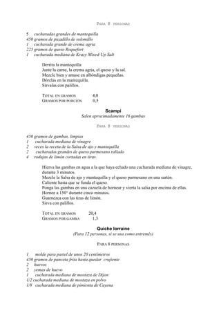 PARA 8    PERSONAS

5 cucharadas grandes de mantequilla
450 gramos de picadillo de solomillo
1 cucharada grande de crema agria
225 gramos de queso Roquefort
1 cucharada mediana de Krazy Mixed-Up Salt

        Derrita la mantequilla
        Junte la carne, la crema agria, el queso y la sal.
        Mezcle bien y amase en albóndigas pequeñas.
        Dórelas en la mantequilla.
        Sírvalas con palillos.

        TOTAL EN GRAMOS               4,0
        GRAMOS POR PORCIÓN            0,5

                                           Scampi
                               Salen aproximadamente 16 gambas

                                        PARA 8    PERSONAS

450 gramos de gambas, limpias
1   cucharada mediana de vinagre
2 veces la receta de la Salsa de ajo y mantequilla
2    cucharadas grandes de queso parmesano rallado
4 rodajas de limón cortadas en tiras.

        Hierva las gambas en agua a la que haya echado una cucharada mediana de vinagre,
        durante 3 minutos.
        Mezcle la Salsa de ajo y mantequilla y el queso parmesano en una sartén.
        Caliente hasta que se funda el queso.
        Ponga las gambas en una cazuela de hornear y vierta la salsa por encima de ellas.
        Hornee a 150° durante cinco minutos.
        Guarnezca con las tiras de limón.
        Sirva con palillos.

        TOTAL EN GRAMOS            20,4
        GRAMOS POR GAMBA             1,3

                                      Quiche lorraine
                          (Para 12 personas, si se usa como entremés)

                                        PARA 8 PERSONAS

1    molde para pastel de unos 20 centímetros
450 gramos de panceta frita hasta quedar crujiente
2 huevos
2 yemas de huevo
1    cucharada mediana de mostaza de Dijon
1/2 cucharada mediana de mostaza en polvo
1/8 cucharada mediana de pimienta de Cayena
 