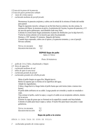 1/3 taza de la grasa de la panceta
1/2 taza de queso parmesano rallado
2    tazas de crema espesa
1 cucharada mediana de perejil picado

          Desmenuce la panceta crujiente y cubra con la mitad de la misma el fondo del molde
          para pastel.
          Haga la siguiente mezcla: coloque en un bol dos huevos enteros, las dos yemas, la
          mostaza de Dijon, la mostaza en polvo, la pimienta de Cayena, la grasa de panceta y 1/3
          de taza de queso palmesano, mezclándolo todo muy bien.
          Caliente la crema hasta llegar justamente al punto de ebullición (¡no la deje hervir!).
          Vierta la crema caliente en la mezcla que antes ha preparado.
          Hornee a 150° durante 35 minutos. Sáquelo del horno.
          Cuando haya reposado, cubra con el queso y la panceta restantes, y con el perejil.
          Sírvase caliente.

          TOTAL EN GRAMOS            26,0
          GRAMOS POR PORCIÓN          3,2

                                     SOPAS Sopa de pollo
                                        Salen 2,5 litros

                                           PARA 10 PERSONAS

1      pollo de 1,8 a 2 kilos, desplumado y limpio
3,5   litros de agua fría
1     cucharada mediana de sal
2     tallos de apio (o una taza)
1     cucharada grande de perejil
2     cucharadas grandes de cebolla picada

          Meta el pollo limpio en agua fría. Hágala hervir.
          Retire la espuma que se forma en la superficie del agua.
          Añada los ingredientes.
          Cubra y haga hervir a fuego lento el pollo hasta que esté tierno (más o menos tres
          horas).
          El pollo debe enfriarse en su caldo. Luego puede ser extraído y usado en ensalada o
          sopa.
          Tras extraer el pollo, cuele la sopa y congele el caldo en un recipiente cubierto, dentro
          de la nevera.
          Elimine la capa de grasa que se formará en la superficie cuando esté bien helado.
          Caliente el caldo para hacer sopas y salsas. O úselo frío para hacer una jalea o sopa
          gelatinosa.

          TOTAL EN GRAMOS            7,2
          GRAMOS POR RACIÓN          0,7

                                    Sopa de pollo a la crema

AÑADA A CADA TAZA DE SOPA DE POLLO:

2     cucharadas grandes de crema espesa
 