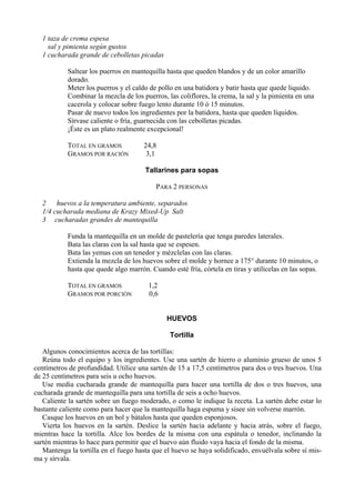 1 taza de crema espesa
    sal y pimienta según gustos
  1 cucharada grande de cebolletas picadas

           Saltear los puerros en mantequilla hasta que queden blandos y de un color amarillo
           dorado.
           Meter los puerros y el caldo de pollo en una batidora y batir hasta que quede liquido.
           Combinar la mezcla de los puerros, las coliflores, la crema, la sal y la pimienta en una
           cacerola y colocar sobre fuego lento durante 10 ó 15 minutos.
           Pasar de nuevo todos los ingredientes por la batidora, hasta que queden líquidos.
           Sírvase caliente o fría, guarnecida con las cebolletas picadas.
           ¡Éste es un plato realmente excepcional!

           TOTAL EN GRAMOS            24,8
           GRAMOS POR RACIÓN           3,1

                                       Tallarines para sopas

                                          PARA 2 PERSONAS

  2    huevos a la temperatura ambiente, separados
  1/4 cucharada mediana de Krazy Mixed-Up Salt
  3 cucharadas grandes de mantequilla

           Funda la mantequilla en un molde de pastelería que tenga paredes laterales.
           Bata las claras con la sal hasta que se espesen.
           Bata las yemas con un tenedor y mézclelas con las claras.
           Extienda la mezcla de los huevos sobre el molde y hornee a 175° durante 10 minutos, o
           hasta que quede algo marrón. Cuando esté fría, córtela en tiras y utilícelas en las sopas.

           TOTAL EN GRAMOS              1,2
           GRAMOS POR PORCIÓN           0,6


                                              HUEVOS

                                               Tortilla

   Algunos conocimientos acerca de las tortillas:
   Reúna todo el equipo y los ingredientes. Use una sartén de hierro o aluminio grueso de unos 5
centímetros de profundidad. Utilice una sartén de 15 a 17,5 centímetros para dos o tres huevos. Una
de 25 centímetros para seis u ocho huevos.
   Use media cucharada grande de mantequilla para hacer una tortilla de dos o tres huevos, una
cucharada grande de mantequilla para una tortilla de seis a ocho huevos.
   Caliente la sartén sobre un fuego moderado, o como le indique la receta. La sartén debe estar lo
bastante caliente como para hacer que la mantequilla haga espuma y sisee sin volverse marrón.
   Casque los huevos en un bol y bátalos hasta que queden esponjosos.
   Vierta los huevos en la sartén. Deslice la sartén hacia adelante y hacia atrás, sobre el fuego,
mientras hace la tortilla. Alce los bordes de la misma con una espátula o tenedor, inclinando la
sartén mientras lo hace para permitir que el huevo aún fluido vaya hacia el fondo de la misma.
   Mantenga la tortilla en el fuego hasta que el huevo se haya solidificado, envuélvala sobre sí mis-
ma y sírvala.
 