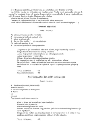 Si se desea que sea rellena, el relleno tiene que ser añadido antes de cerrar la tortilla.
   Las tortillas pueden ser rellenadas con muchas cosas. Pruebe con 2 cucharadas soperas de
nuestra Mermelada de fresas, o 2 lonchas de panceta frita con una loncha de queso estadounidense,
o 1/4 de taza de fiambres picados. El salmón y las cebollas
   salteadas son los rellenos favoritos de mucha gente.
   La tortilla de espinacas que sigue es uno de nuestros platos predilectos.
   Puede ser servida recubierta con una capa de Salsa básica de crema (receta en la página 277).

                                      Tortilla de espinacas

                                            PARA 2 PERSONAS

  1/2 taza de espinacas, lavadas y cortadas
  3 cucharadas grandes de aceite de oliva
  1 diente de ajo, picado
  4 huevos, bien batidos 1 pizca de pimienta
  1/4 cucharada mediana de sal
  3 cucharadas grandes de queso parmesano

           Asegúrese de que las espinacas están bien lavadas, luego escúrralas y séquelas.
           Ponga el aceite de oliva en una sartén y caliéntelo.
           Añada el ajo y fríalo lentamente hasta que esté un poco dorado.
           Añada las espinacas y remuévalas.
           Cubra y deje a fuego lento durante quince minutos.
           En otra sartén prepare la tortilla (huevos, sal y pimienta) para rellenar.
           Después de haber estado cocinando los huevos durante más o menos un minuto,
           extienda encima la mezcla de las espinacas, esparza el queso parmesano, pliegue y
           sirva.

           TOTAL EN GRAMOS            8,9
           GRAMOS POR PORCIÓN         4,5

                         Huevos revueltos con jamón con especias

                                            PARA 2 PERSONAS

  4 lonchas delgadas de jamón cocido
  Salsa de mostaza
  2 cucharadas grandes de mantequilla
  4 huevos
  sal
  pimienta
  1 cucharada grande de crema espesa

           Corte el jamón por la mitad para hacer cuadrados.
           Unte con Salsa de mostaza.
           Funda la mantequilla en una sartén.
           Bata los huevos con la crema, sal y pimienta, y revuélvalos en la mantequilla hasta que
           estén algo hechos.
           Ponga con una cuchara una pequeña porción de huevos revueltos en el centro de cada
           cuadrado, enrróllelos, pínchelos con un palillo, y sírvalos calientes.

           TOTAL EN GRAMOS            4,0
 