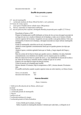 GRAMOS POR PORCIÓN          2,0

                                Soufflé de panceta y queso

                                      PARA 6    PERSONAS

1/2 taza de mantequilla
1     cucharada mediana de Krazy Mixed-Up Salí, o sal y pimienta
11/2 tazas de crema espesa
2     tazas queso Cheddar fuerte rallado (unos 200 gramos)
8     huevos, separados (a temperatura ambiente)
1/2 taza de panceta frita crujiente, desmigada Bandeja preparada para soufflé (2,75 litros)

        Precaliente el horno a 250°.
        Prepare la bandeja para soufflé doblando en forma de tira un trozo de papel encerado de
        un largo de una vez y media el diámetro de la bandeja y rodee con el mismo el borde
        exterior superior de la misma. Asegúrelo con una cuerda o una goma elástica. Unte con
        mantequilla el interior de la bandeja y del papel encerado (es mejor utilizar mantequilla
        fundida).
        Funda la mantequilla, mézclela con la sal y la pimienta.
        Añada la crema agitando constantemente hasta que no queden grumos (no deje que
        hierva).
        Añada el queso, continúe agitando hasta que se funda, y luego sáquelo del fuego y
        enfríe.
        Bata las yemas de los huevos hasta que queden suaves y añádalas a la salsa, batiendo
        constantemente. (Los batidores de alambre son los mejores para los soufflés.)
        Bata las claras de los huevos a punto de nieve, y vaya añadiendo la mezcla de la salsa a
        las claras de los huevos, teniendo mucho cuidado de que no se corten.
        Esparza con suavidad las migas de panceta encima.
        Vierta la mezcla en la bandeja para soufflé.
        Hornee durante 10 minutos, baje la temperatura a 200° y hornee durante 30 minutos
        más.
        El soufflé está hecho cuando su parte superior toma un color marrón y es firme al tacto.

        TOTAL EN GRAMOS            26,3
        GRAMOS POR PORCIÓN          4,4

                                      Huevos Benedict

                                          PARA 1 PERSONA

1 Bollo de la Revolución de las Dietas, abierto por
la mitad
2 lonchas de jamón
1 cucharada grande de mantequilla
2 huevos
1 pellizco de sal
1 cucharada mediana de vinagre
1 cucharada grande de Salsa holandesa

          Corte el bollo por la mitad, a lo largo.
          Saltee el jamón en mantequilla durante 2 minutos por cada lado, y colóquelo en el
 