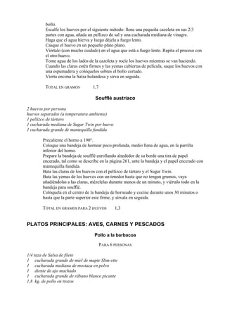 bollo.
         Escalfe los huevos por el siguiente método: llene una pequeña cazoleta en sus 2/3
         partes con agua, añada un pellizco de sal y una cucharada mediana de vinagre.
         Haga que el agua hierva y luego déjela a fuego lento.
         Casque el huevo en un pequeño plato plano.
         Viértalo (con mucho cuidado) en el agua que está a fuego lento. Repita el proceso con
         el otro huevo.
         Tome agua de los lados de la cazoleta y rocíe los huevos mientras se van haciendo.
         Cuando las claras estén firmes y las yemas cubiertas de película, saque los huevos con
         una espumadera y colóquelos sobres el bollo cortado.
         Vierta encima la Salsa holandesa y sirva en seguida.

         TOTAL EN GRAMOS          1,7

                                    Soufflé austríaco

2 huevos por persona
huevos separados (a temperatura ambiente)
1 pellizco de tártaro
1 cucharada mediana de Sugar Twin por huevo
1 cucharada grande de mantequilla fundida

       Precaliente el horno a 190°.
       Coloque una bandeja de hornear poco profunda, medio llena de agua, en la parrilla
       inferior del horno.
       Prepare la bandeja de soufflé enrollando alrededor de su borde una tira de papel
       encerado, tal como se describe en la página 261, unte la bandeja y el papel encerado con
       mantequilla fundida.
       Bata las claras de los huevos con el pellizco de tártaro y el Sugar Twin.
       Bata las yemas de los huevos con un tenedor hasta que no tengan grumos, vaya
       añadiéndolas a las claras, mézclelas durante menos de un minuto, y viértalo todo en la
       bandeja para soufflé.
       Colóquela en el centro de la bandeja de horneado y cocine durante unos 30 minutos o
       hasta que la parte superior este firme, y sírvala en seguida.

       TOTAL EN GRAMOS PARA 2 HUEVOS           1,3


PLATOS PRINCIPALES: AVES, CARNES Y PESCADOS
                                   Pollo a la barbacoa

                                        PARA 6 PERSONAS

1/4 taza de Salsa de filete
1 cucharada grande de miel de mapte Slim-ette
1 cucharada mediana de mostaza en polvo
1 diente de ajo machado
1 cucharada grande de rábano blanco picante
1,8 kg. de pollo en trozos
 