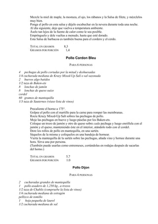 Mezcle la miel de maple, la mostaza, el ajo, los rábanos y la Salsa de filete, y mézclelos
        muy bien.
        Ponga el pollo en esta salsa y déjelo escabechar en la nevera durante toda una noche.
        Al día siguiente, deje que vuelva a temperatura ambiente.
        Áselo tan lejos de la fuente de calor como le sea posible.
        Emprínguelo y dele vueltas a menudo, hasta que esté dorado.
        Esta Salsa de barbacoa es también buena para el cordero y el cerdo.

        TOTAL EN GRAMOS            8,3
        GRAMOS POR PORCIÓN          1,4

                                    Pollo Cordon Bleu
                                       PARA 6 PERSONAS

4 pechugas de pollo cortadas por la mitad y deshuesadas
1/4 cucharada mediana de Krazy Mixed-Up Salí o sal sazonada
2 huevos algo batidos
1/2 taza de Baken-ets
8 lonchas de jamón
8 lonchas de queso suizo
cordel
60 gramos de mantequilla
1/3 taza de Sauternes (véase lista de vinos)

        Precaliente el horno a 175°.
        Golpee el pollo con el martillo para la carne para romper las membranas.
        Rocíe Krazy Mixed-Up Salt sobres las pechugas de pollo.
        Moje las pechugas en huevo y luego páselas por los Baken-ets.
        Coloque un trozo de jamón y otro de queso sobre cada pechuga y luego enróllela con el
        jamón y el queso, manteniendo éste en el interior, atándolo todo con el cordel.
        Dore los rollos de pollo en mantequilla, en una sartén.
        Sáquelos de la misma y colóquelos en una bandeja de hornear.
        Vierta la mantequilla de la sartén sobre las pechugas, añada vino y hornee durante una
        hora. Sirva una por persona.
        (También puede usarlas como entremeses, cortándolas en rodajas después de sacarlas
        del horno.)

        TOTAL EN GRAMOS             5,7
        GRAMOS POR PORCIÓN          1.0

                                          Pollo Dijon

                                       PARA 4 PERSONAS

2 cucharadas grandes de mantequilla
1 pollo asadero de 1,250 kg., a trozos
1/2 taza de Chablis (compruebe la lista de vinos)
1/4 cucharada mediana de estragón
pellizco de tomillo
1     hoja pequeña de laurel
1/2 cucharada mediana de sal
 