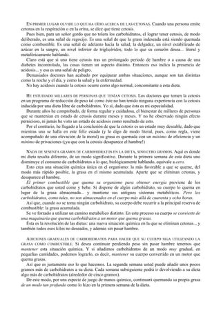 EN PRIMER LUGAR OLVIDE LO QUE HA OÍDO ACERCA DE LAS CETONAS. Cuando una persona emite
cetonas en la respiración o en la orina, se dice que tiene cetosis.
   Pues bien, para un señor gordo que no tolera los carbohidratos, el lograr tener cetosis, de modo
deliberado, es una señal de regocijo. Es una señal de que la grasa indeseada está siendo quemada
como combustible. Es una señal de adelanto hacia la salud, la delgadez, un nivel estabilizado de
azúcar en la sangre, un nivel inferior de triglicéridos, todo lo que su corazón desea... literal y
metafóricamente hablando.
   Claro está que si uno tiene cetosis tras un prolongado período de hambre o a causa de una
diabetes incontrolada, las cosas tienen un aspecto distinto. Entonces eso indica la presencia de
acidosis... y esa es una señal de peligro.
   Demasiados doctores han acabado por equiparar ambas situaciones, aunque son tan distintas
como la noche y el día, y como la salud y la enfermedad.
   No hay acidosis cuando la cetosis ocurre como algo normal, concomitante a esta dieta.

   HE ESTUDIADO MILLARES DE PERSONAS QUE TENÍAN CETOSIS. Los doctores que temen la cetosis
en un programa de reducción de peso tal como éste no han tenido ninguna experiencia con la cetosis
inducida por una dieta libre de carbohidratos. Yo sí, dado que ésta es mi especialidad.
   Durante años he comprobado, de forma regular y cuidadosa, el bienestar de millares de personas
que se mantenían en estado de cetosis durante meses y meses. Y no he observado ningún efecto
pernicioso, ni jamás he visto un estado de acidosis como resultado de esto.
   Por el contrario, he llegado a la conclusión de que la cetosis es un estado muy deseable, dado que
mientras uno se halla en este feliz estado (y lo digo de modo literal, pues, como regla, viene
acompañado de una elevación de la moral) su grasa es quemada con un máximo de eficiencia y un
mínimo de privaciones (¡ya que con la cetosis desaparece el hambre!)

   NADA DE SESENTA GRAMOS DE CARBOHIDRATOS EN LA DIETA, SINO CERO GRAMOS. Aquí es donde
mi dieta resulta diferente, de un modo significativo. Durante la primera semana de esta dieta uno
disminuye el consumo de carbohidratos a lo que, biológicamente hablando, equivale a cero.
   Esto crea una situación química única en el organismo: la más favorable a que se queme, del
modo más rápido posible, la grasa en el mismo acumulada. Aparte que se eliminan cetonas, y
desaparece el hambre.
   El primer combustible que quema su organismo para obtener energía proviene de los
carbohidratos que usted come y bebe. Si dispone de algún carbohidrato, su cuerpo lo quema en
lugar de la grasa almacenada... y mantiene sus antiguos sistemas metabólicos. Pero los
carbohidratos, como tales, no son almacenados en el cuerpo más allá de cuarenta y ocho horas.
   Así que, cuando no se toma ningún carbohidrato, su cuerpo debe recurrir a la principal reserva de
combustible: la grasa acumulada.
   Se ve forzado a utilizar un camino metabólico distinto. En este proceso su cuerpo se convierte de
una maquinaria que quema carbohidratos a un motor que quema grasas.
   Ésta es la revolución de las dietas: una nueva situación química en la que se eliminan cetonas.., y
también todos esos kilos no deseados, y además sin pasar hambre.

  ADICIONES GRADUALES DE CARBOHIDRATOS PARA HACER QUE SU CUERPO SIGA UTILIZANDO LA
GRASA COMO COMBUSTIBLE. Si desea continuar perdiendo peso sin pasar hambre tenemos que
mantener esta situación química. Y si añadimos carbohidratos de un modo muy gradual, en
pequeñas cantidades, podemos lograrlo, es decir, mantener su cuerpo convertido en un motor que
quema grasas.
   Así que es justamente eso lo que hacemos. La segunda semana usted puede añadir unos pocos
gramos más de carbohidratos a su dieta. Cada semana subsiguiente podrá ir devolviendo a su dieta
algo más de carbohidratos (alrededor de cinco gramos).
   De este modo, por una especie de juego de manos químico, continuará quemando su propia grasa
de un modo tan profundo como lo hizo en la primera semana de la dieta.
 