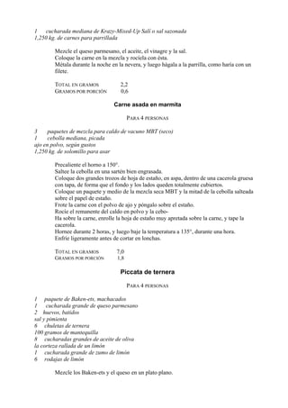 1 cucharada mediana de Krazy-Mixed-Up Salí o sal sazonada
1,250 kg. de carnes para parrillada

        Mezcle el queso parmesano, el aceite, el vinagre y la sal.
        Coloque la carne en la mezcla y rocíela con ésta.
        Métala durante la noche en la nevera, y luego hágala a la parrilla, como haría con un
        filete.

        TOTAL EN GRAMOS             2,2
        GRAMOS POR PORCIÓN          0,6

                                 Carne asada en marmita

                                         PARA 4 PERSONAS

3     paquetes de mezcla para caldo de vacuno MBT (seco)
1     cebolla mediana, picada
ajo en polvo, según gustos
1,250 kg. de solomillo para asar

        Precaliente el horno a 150°.
        Saltee la cebolla en una sartén bien engrasada.
        Coloque dos grandes trozos de hoja de estaño, en aspa, dentro de una cacerola gruesa
        con tapa, de forma que el fondo y los lados queden totalmente cubiertos.
        Coloque un paquete y medio de la mezcla seca MBT y la mitad de la cebolla salteada
        sobre el papel de estaño.
        Frote la carne con el polvo de ajo y póngalo sobre el estaño.
        Rocíe el remanente del caldo en polvo y la cebo-
        Ha sobre la carne, enrolle la hoja de estaño muy apretada sobre la carne, y tape la
        cacerola.
        Hornee durante 2 horas, y luego baje la temperatura a 135°, durante una hora.
        Enfríe ligeramente antes de cortar en lonchas.

        TOTAL EN GRAMOS           7,0
        GRAMOS POR PORCIÓN         1,8

                                    Piccata de ternera

                                         PARA 4 PERSONAS

1 paquete de Baken-ets, machacados
1     cucharada grande de queso parmesano
2 huevos, batidos
sal y pimienta
6 chuletas de ternera
100 gramos de mantequilla
8 cucharadas grandes de aceite de oliva
la corteza rallada de un limón
1 cucharada grande de zumo de limón
6 rodajas de limón

        Mezcle los Baken-ets y el queso en un plato plano.
 