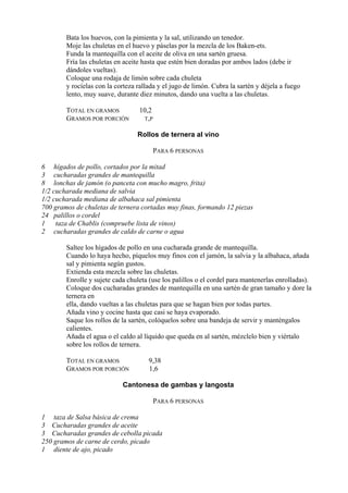 Bata los huevos, con la pimienta y la sal, utilizando un tenedor.
        Moje las chuletas en el huevo y páselas por la mezcla de los Baken-ets.
        Funda la mantequilla con el aceite de oliva en una sartén gruesa.
        Fría las chuletas en aceite hasta que estén bien doradas por ambos lados (debe ir
        dándoles vueltas).
        Coloque una rodaja de limón sobre cada chuleta
        y rocíelas con la corteza rallada y el jugo de limón. Cubra la sartén y déjela a fuego
        lento, muy suave, durante diez minutos, dando una vuelta a las chuletas.

        TOTAL EN GRAMOS           10,2
        GRAMOS POR PORCIÓN         T,P

                                  Rollos de ternera al vino

                                         PARA 6 PERSONAS

6 hígados de pollo, cortados por la mitad
3 cucharadas grandes de mantequilla
8 lonchas de jamón (o panceta con mucho magro, frita)
1/2 cucharada mediana de salvia
1/2 cucharada mediana de albahaca sal pimienta
700 gramos de chuletas de ternera cortadas muy finas, formando 12 piezas
24 palillos o cordel
1 taza de Chablis (compruebe lista de vinos)
2 cucharadas grandes de caldo de carne o agua

        Saltee los hígados de pollo en una cucharada grande de mantequilla.
        Cuando lo haya hecho, píquelos muy finos con el jamón, la salvia y la albahaca, añada
        sal y pimienta según gustos.
        Extienda esta mezcla sobre las chuletas.
        Enrolle y sujete cada chuleta (use los palillos o el cordel para mantenerlas enrolladas).
        Coloque dos cucharadas grandes de mantequilla en una sartén de gran tamaño y dore la
        ternera en
        ella, dando vueltas a las chuletas para que se hagan bien por todas partes.
        Añada vino y cocine hasta que casi se haya evaporado.
        Saque los rollos de la sartén, colóquelos sobre una bandeja de servir y manténgalos
        calientes.
        Añada el agua o el caldo al líquido que queda en al sartén, mézclelo bien y viértalo
        sobre los rollos de ternera.

        TOTAL EN GRAMOS               9,38
        GRAMOS POR PORCIÓN            1,6

                            Cantonesa de gambas y langosta

                                         PARA 6 PERSONAS

1 taza de Salsa básica de crema
3 Cucharadas grandes de aceite
3 Cucharadas grandes de cebolla picada
250 gramos de carne de cerdo, picado
1 diente de ajo, picado
 
