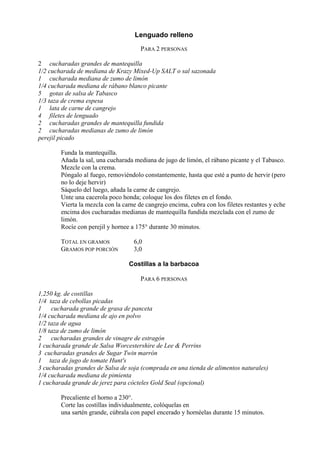Lenguado relleno
                                       PARA 2 PERSONAS

2 cucharadas grandes de mantequilla
1/2 cucharada de mediana de Krazy Mixed-Up SALT o sal sazonada
1 cucharada mediana de zumo de limón
1/4 cucharada mediana de rábano blanco picante
5 gotas de salsa de Tabasco
1/3 taza de crema espesa
1 lata de carne de cangrejo
4 filetes de lenguado
2 cucharadas grandes de mantequilla fundida
2 cucharadas medianas de zumo de limón
perejil picado

        Funda la mantequilla.
        Añada la sal, una cucharada mediana de jugo de limón, el rábano picante y el Tabasco.
        Mezcle con la crema.
        Póngalo al fuego, removiéndolo constantemente, hasta que esté a punto de hervir (pero
        no lo deje hervir)
        Sáquelo del luego, añada la carne de cangrejo.
        Unte una cacerola poco honda; coloque los dos filetes en el fondo.
        Vierta la mezcla con la carne de cangrejo encima, cubra con los filetes restantes y eche
        encima dos cucharadas medianas de mantequilla fundida mezclada con el zumo de
        limón.
        Rocíe con perejil y hornee a 175° durante 30 minutos.

        TOTAL EN GRAMOS             6,0
        GRAMOS POP PORCIÓN          3,0

                                  Costillas a la barbacoa

                                       PARA 6 PERSONAS

1,250 kg. de costillas
1/4 taza de cebollas picadas
1    cucharada grande de grasa de panceta
1/4 cucharada mediana de ajo en polvo
1/2 taza de agua
1/8 taza de zumo de limón
2    cucharadas grandes de vinagre de estragón
1 cucharada grande de Salsa Worcestershire de Lee & Perrins
3 cucharadas grandes de Sugar Twin marrón
1 taza de jugo de tomate Hunt's
3 cucharadas grandes de Salsa de soja (comprada en una tienda de alimentos naturales)
1/4 cucharada mediana de pimienta
1 cucharada grande de jerez para cócteles Gold Seal (opcional)

        Precaliente el horno a 230°.
        Corte las costillas individualmente, colóquelas en
        una sartén grande, cúbrala con papel encerado y hornéelas durante 15 minutos.
 